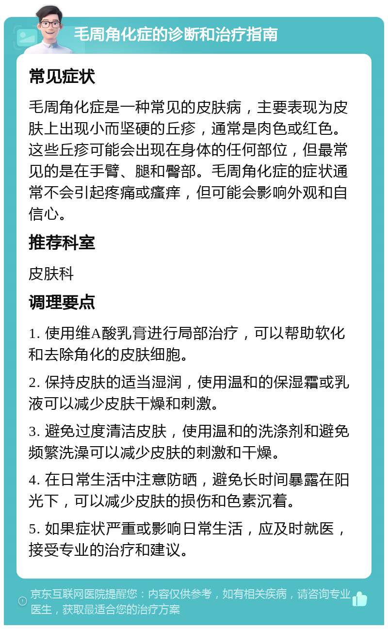 毛周角化症的诊断和治疗指南 常见症状 毛周角化症是一种常见的皮肤病，主要表现为皮肤上出现小而坚硬的丘疹，通常是肉色或红色。这些丘疹可能会出现在身体的任何部位，但最常见的是在手臂、腿和臀部。毛周角化症的症状通常不会引起疼痛或瘙痒，但可能会影响外观和自信心。 推荐科室 皮肤科 调理要点 1. 使用维A酸乳膏进行局部治疗，可以帮助软化和去除角化的皮肤细胞。 2. 保持皮肤的适当湿润，使用温和的保湿霜或乳液可以减少皮肤干燥和刺激。 3. 避免过度清洁皮肤，使用温和的洗涤剂和避免频繁洗澡可以减少皮肤的刺激和干燥。 4. 在日常生活中注意防晒，避免长时间暴露在阳光下，可以减少皮肤的损伤和色素沉着。 5. 如果症状严重或影响日常生活，应及时就医，接受专业的治疗和建议。