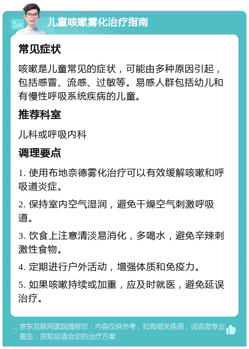 儿童咳嗽雾化治疗指南 常见症状 咳嗽是儿童常见的症状，可能由多种原因引起，包括感冒、流感、过敏等。易感人群包括幼儿和有慢性呼吸系统疾病的儿童。 推荐科室 儿科或呼吸内科 调理要点 1. 使用布地奈德雾化治疗可以有效缓解咳嗽和呼吸道炎症。 2. 保持室内空气湿润，避免干燥空气刺激呼吸道。 3. 饮食上注意清淡易消化，多喝水，避免辛辣刺激性食物。 4. 定期进行户外活动，增强体质和免疫力。 5. 如果咳嗽持续或加重，应及时就医，避免延误治疗。