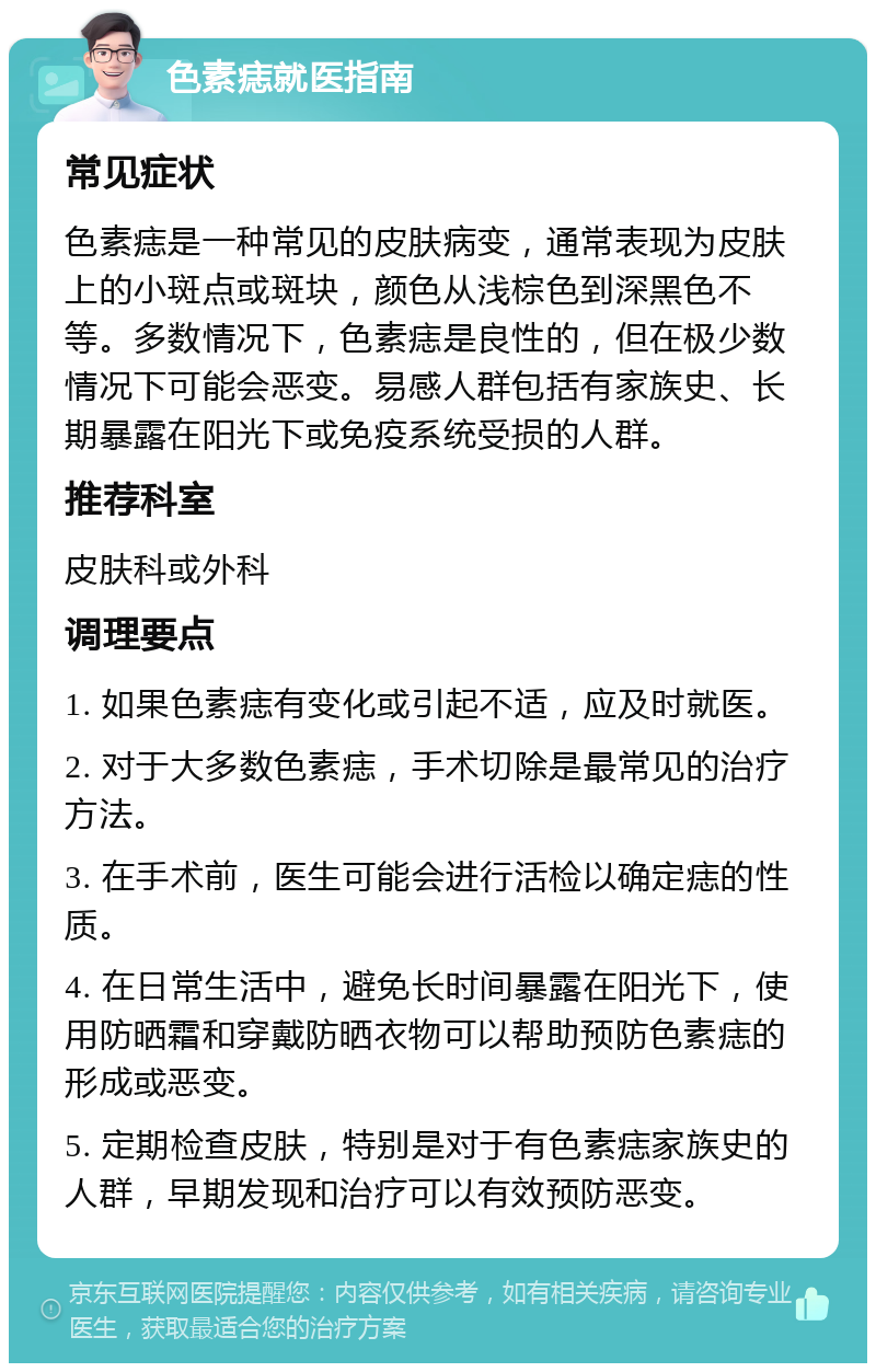 色素痣就医指南 常见症状 色素痣是一种常见的皮肤病变，通常表现为皮肤上的小斑点或斑块，颜色从浅棕色到深黑色不等。多数情况下，色素痣是良性的，但在极少数情况下可能会恶变。易感人群包括有家族史、长期暴露在阳光下或免疫系统受损的人群。 推荐科室 皮肤科或外科 调理要点 1. 如果色素痣有变化或引起不适，应及时就医。 2. 对于大多数色素痣，手术切除是最常见的治疗方法。 3. 在手术前，医生可能会进行活检以确定痣的性质。 4. 在日常生活中，避免长时间暴露在阳光下，使用防晒霜和穿戴防晒衣物可以帮助预防色素痣的形成或恶变。 5. 定期检查皮肤，特别是对于有色素痣家族史的人群，早期发现和治疗可以有效预防恶变。