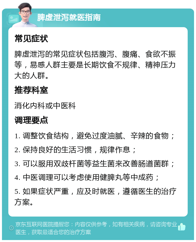 脾虚泄泻就医指南 常见症状 脾虚泄泻的常见症状包括腹泻、腹痛、食欲不振等，易感人群主要是长期饮食不规律、精神压力大的人群。 推荐科室 消化内科或中医科 调理要点 1. 调整饮食结构，避免过度油腻、辛辣的食物； 2. 保持良好的生活习惯，规律作息； 3. 可以服用双歧杆菌等益生菌来改善肠道菌群； 4. 中医调理可以考虑使用健脾丸等中成药； 5. 如果症状严重，应及时就医，遵循医生的治疗方案。