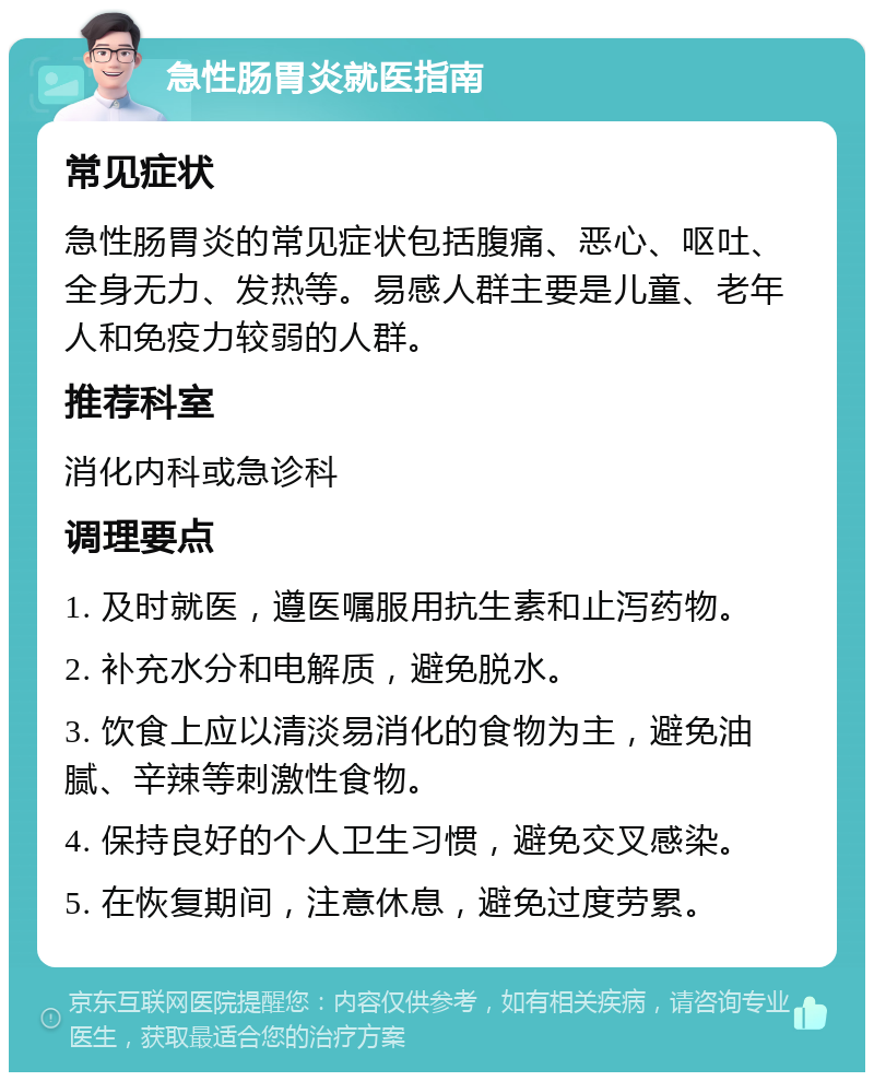 急性肠胃炎就医指南 常见症状 急性肠胃炎的常见症状包括腹痛、恶心、呕吐、全身无力、发热等。易感人群主要是儿童、老年人和免疫力较弱的人群。 推荐科室 消化内科或急诊科 调理要点 1. 及时就医，遵医嘱服用抗生素和止泻药物。 2. 补充水分和电解质，避免脱水。 3. 饮食上应以清淡易消化的食物为主，避免油腻、辛辣等刺激性食物。 4. 保持良好的个人卫生习惯，避免交叉感染。 5. 在恢复期间，注意休息，避免过度劳累。