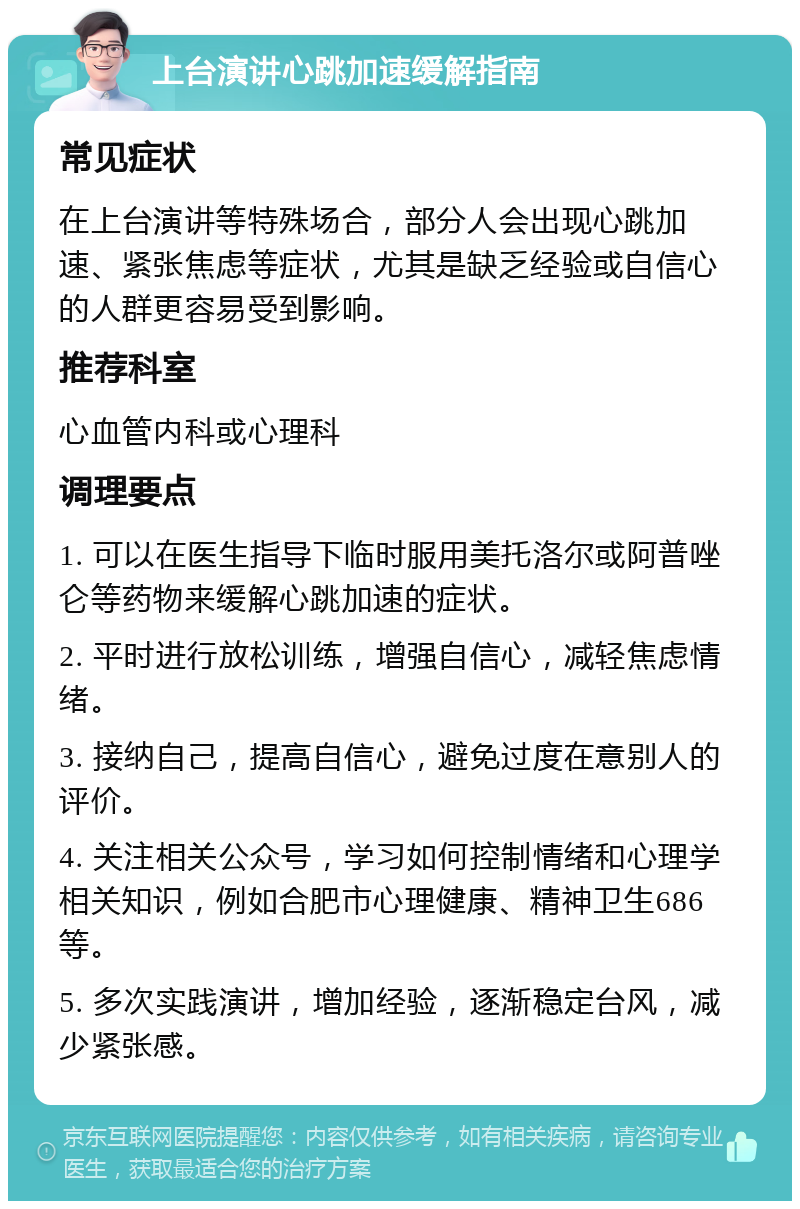 上台演讲心跳加速缓解指南 常见症状 在上台演讲等特殊场合，部分人会出现心跳加速、紧张焦虑等症状，尤其是缺乏经验或自信心的人群更容易受到影响。 推荐科室 心血管内科或心理科 调理要点 1. 可以在医生指导下临时服用美托洛尔或阿普唑仑等药物来缓解心跳加速的症状。 2. 平时进行放松训练，增强自信心，减轻焦虑情绪。 3. 接纳自己，提高自信心，避免过度在意别人的评价。 4. 关注相关公众号，学习如何控制情绪和心理学相关知识，例如合肥市心理健康、精神卫生686等。 5. 多次实践演讲，增加经验，逐渐稳定台风，减少紧张感。