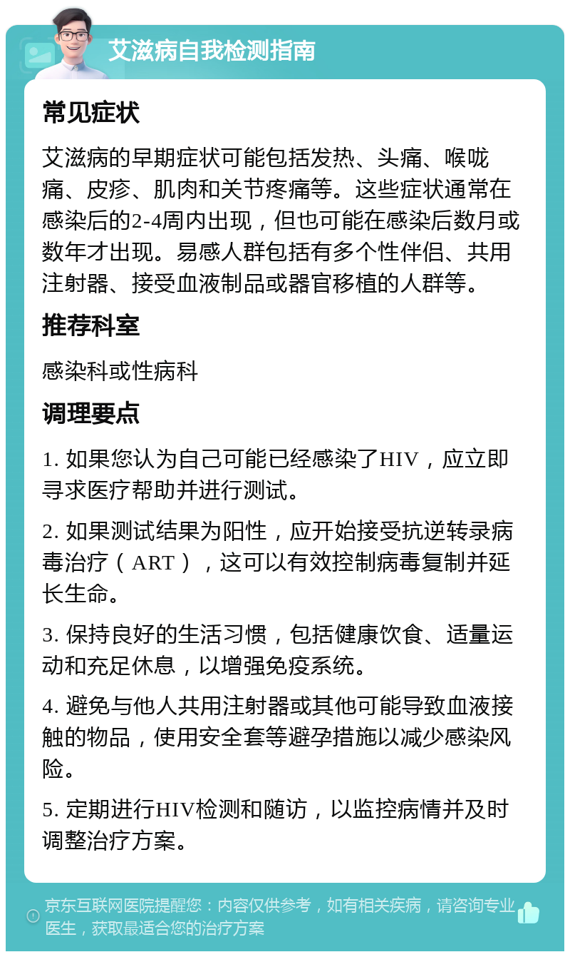 艾滋病自我检测指南 常见症状 艾滋病的早期症状可能包括发热、头痛、喉咙痛、皮疹、肌肉和关节疼痛等。这些症状通常在感染后的2-4周内出现，但也可能在感染后数月或数年才出现。易感人群包括有多个性伴侣、共用注射器、接受血液制品或器官移植的人群等。 推荐科室 感染科或性病科 调理要点 1. 如果您认为自己可能已经感染了HIV，应立即寻求医疗帮助并进行测试。 2. 如果测试结果为阳性，应开始接受抗逆转录病毒治疗（ART），这可以有效控制病毒复制并延长生命。 3. 保持良好的生活习惯，包括健康饮食、适量运动和充足休息，以增强免疫系统。 4. 避免与他人共用注射器或其他可能导致血液接触的物品，使用安全套等避孕措施以减少感染风险。 5. 定期进行HIV检测和随访，以监控病情并及时调整治疗方案。