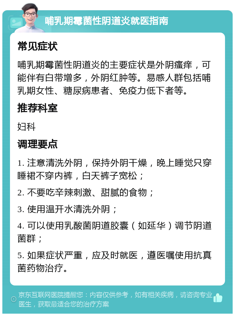 哺乳期霉菌性阴道炎就医指南 常见症状 哺乳期霉菌性阴道炎的主要症状是外阴瘙痒，可能伴有白带增多，外阴红肿等。易感人群包括哺乳期女性、糖尿病患者、免疫力低下者等。 推荐科室 妇科 调理要点 1. 注意清洗外阴，保持外阴干燥，晚上睡觉只穿睡裙不穿内裤，白天裤子宽松； 2. 不要吃辛辣刺激、甜腻的食物； 3. 使用温开水清洗外阴； 4. 可以使用乳酸菌阴道胶囊（如延华）调节阴道菌群； 5. 如果症状严重，应及时就医，遵医嘱使用抗真菌药物治疗。