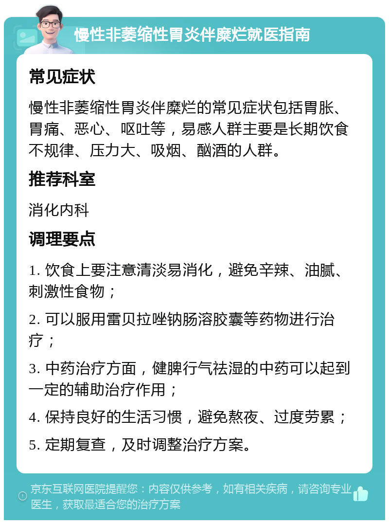 慢性非萎缩性胃炎伴糜烂就医指南 常见症状 慢性非萎缩性胃炎伴糜烂的常见症状包括胃胀、胃痛、恶心、呕吐等，易感人群主要是长期饮食不规律、压力大、吸烟、酗酒的人群。 推荐科室 消化内科 调理要点 1. 饮食上要注意清淡易消化，避免辛辣、油腻、刺激性食物； 2. 可以服用雷贝拉唑钠肠溶胶囊等药物进行治疗； 3. 中药治疗方面，健脾行气祛湿的中药可以起到一定的辅助治疗作用； 4. 保持良好的生活习惯，避免熬夜、过度劳累； 5. 定期复查，及时调整治疗方案。