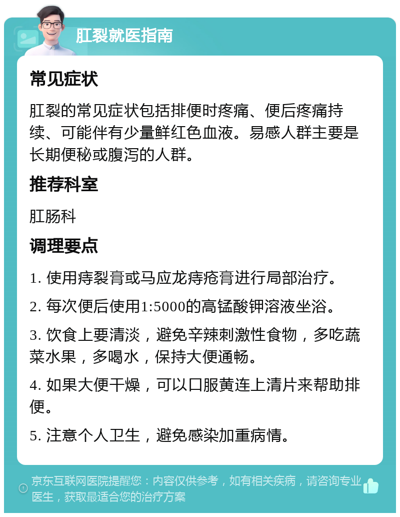 肛裂就医指南 常见症状 肛裂的常见症状包括排便时疼痛、便后疼痛持续、可能伴有少量鲜红色血液。易感人群主要是长期便秘或腹泻的人群。 推荐科室 肛肠科 调理要点 1. 使用痔裂膏或马应龙痔疮膏进行局部治疗。 2. 每次便后使用1:5000的高锰酸钾溶液坐浴。 3. 饮食上要清淡，避免辛辣刺激性食物，多吃蔬菜水果，多喝水，保持大便通畅。 4. 如果大便干燥，可以口服黄连上清片来帮助排便。 5. 注意个人卫生，避免感染加重病情。