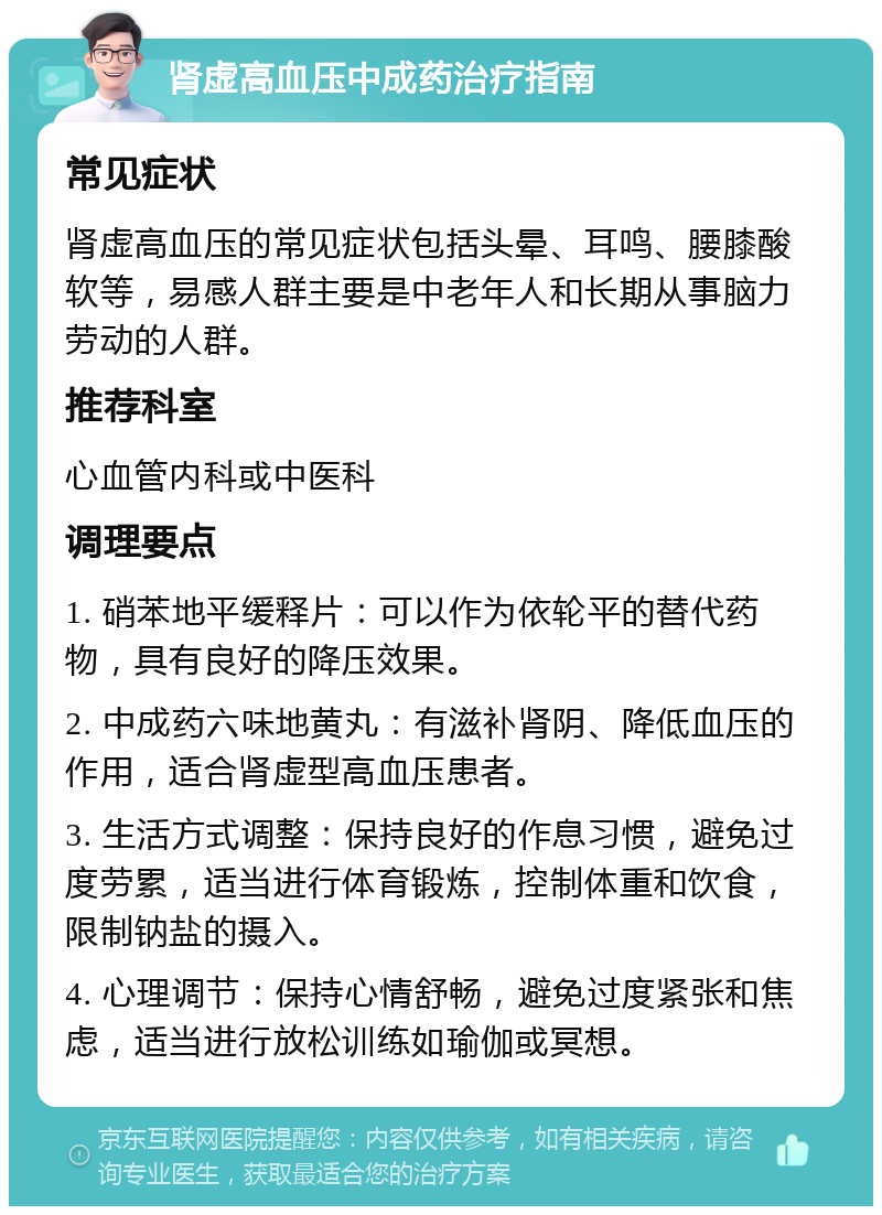 肾虚高血压中成药治疗指南 常见症状 肾虚高血压的常见症状包括头晕、耳鸣、腰膝酸软等，易感人群主要是中老年人和长期从事脑力劳动的人群。 推荐科室 心血管内科或中医科 调理要点 1. 硝苯地平缓释片：可以作为依轮平的替代药物，具有良好的降压效果。 2. 中成药六味地黄丸：有滋补肾阴、降低血压的作用，适合肾虚型高血压患者。 3. 生活方式调整：保持良好的作息习惯，避免过度劳累，适当进行体育锻炼，控制体重和饮食，限制钠盐的摄入。 4. 心理调节：保持心情舒畅，避免过度紧张和焦虑，适当进行放松训练如瑜伽或冥想。