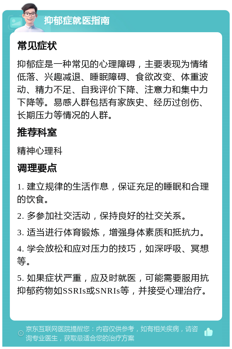 抑郁症就医指南 常见症状 抑郁症是一种常见的心理障碍，主要表现为情绪低落、兴趣减退、睡眠障碍、食欲改变、体重波动、精力不足、自我评价下降、注意力和集中力下降等。易感人群包括有家族史、经历过创伤、长期压力等情况的人群。 推荐科室 精神心理科 调理要点 1. 建立规律的生活作息，保证充足的睡眠和合理的饮食。 2. 多参加社交活动，保持良好的社交关系。 3. 适当进行体育锻炼，增强身体素质和抵抗力。 4. 学会放松和应对压力的技巧，如深呼吸、冥想等。 5. 如果症状严重，应及时就医，可能需要服用抗抑郁药物如SSRIs或SNRIs等，并接受心理治疗。