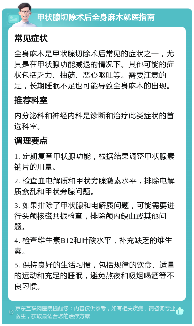 甲状腺切除术后全身麻木就医指南 常见症状 全身麻木是甲状腺切除术后常见的症状之一，尤其是在甲状腺功能减退的情况下。其他可能的症状包括乏力、抽筋、恶心呕吐等。需要注意的是，长期睡眠不足也可能导致全身麻木的出现。 推荐科室 内分泌科和神经内科是诊断和治疗此类症状的首选科室。 调理要点 1. 定期复查甲状腺功能，根据结果调整甲状腺素钠片的用量。 2. 检查血电解质和甲状旁腺激素水平，排除电解质紊乱和甲状旁腺问题。 3. 如果排除了甲状腺和电解质问题，可能需要进行头颅核磁共振检查，排除颅内缺血或其他问题。 4. 检查维生素B12和叶酸水平，补充缺乏的维生素。 5. 保持良好的生活习惯，包括规律的饮食、适量的运动和充足的睡眠，避免熬夜和吸烟喝酒等不良习惯。