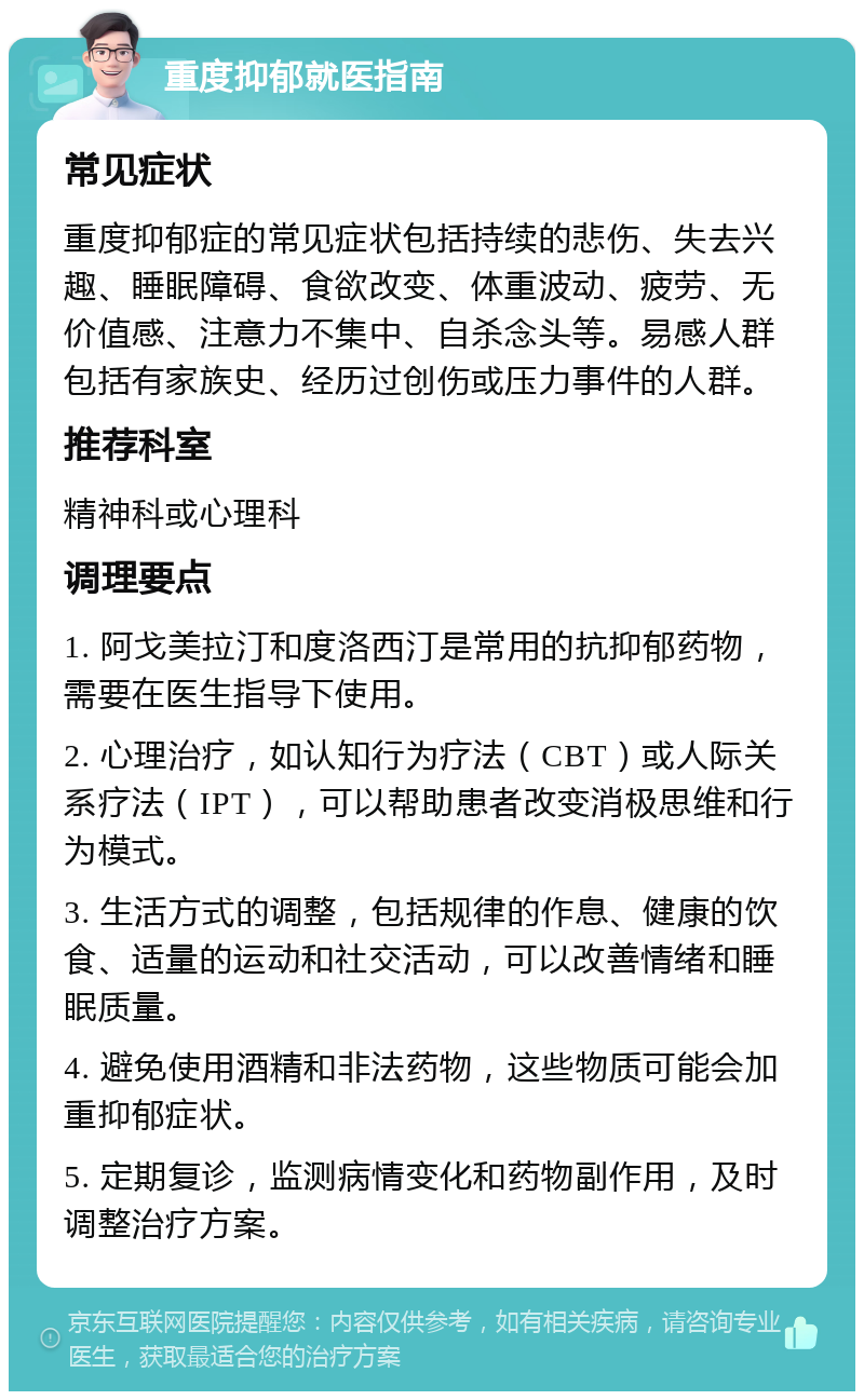 重度抑郁就医指南 常见症状 重度抑郁症的常见症状包括持续的悲伤、失去兴趣、睡眠障碍、食欲改变、体重波动、疲劳、无价值感、注意力不集中、自杀念头等。易感人群包括有家族史、经历过创伤或压力事件的人群。 推荐科室 精神科或心理科 调理要点 1. 阿戈美拉汀和度洛西汀是常用的抗抑郁药物，需要在医生指导下使用。 2. 心理治疗，如认知行为疗法（CBT）或人际关系疗法（IPT），可以帮助患者改变消极思维和行为模式。 3. 生活方式的调整，包括规律的作息、健康的饮食、适量的运动和社交活动，可以改善情绪和睡眠质量。 4. 避免使用酒精和非法药物，这些物质可能会加重抑郁症状。 5. 定期复诊，监测病情变化和药物副作用，及时调整治疗方案。