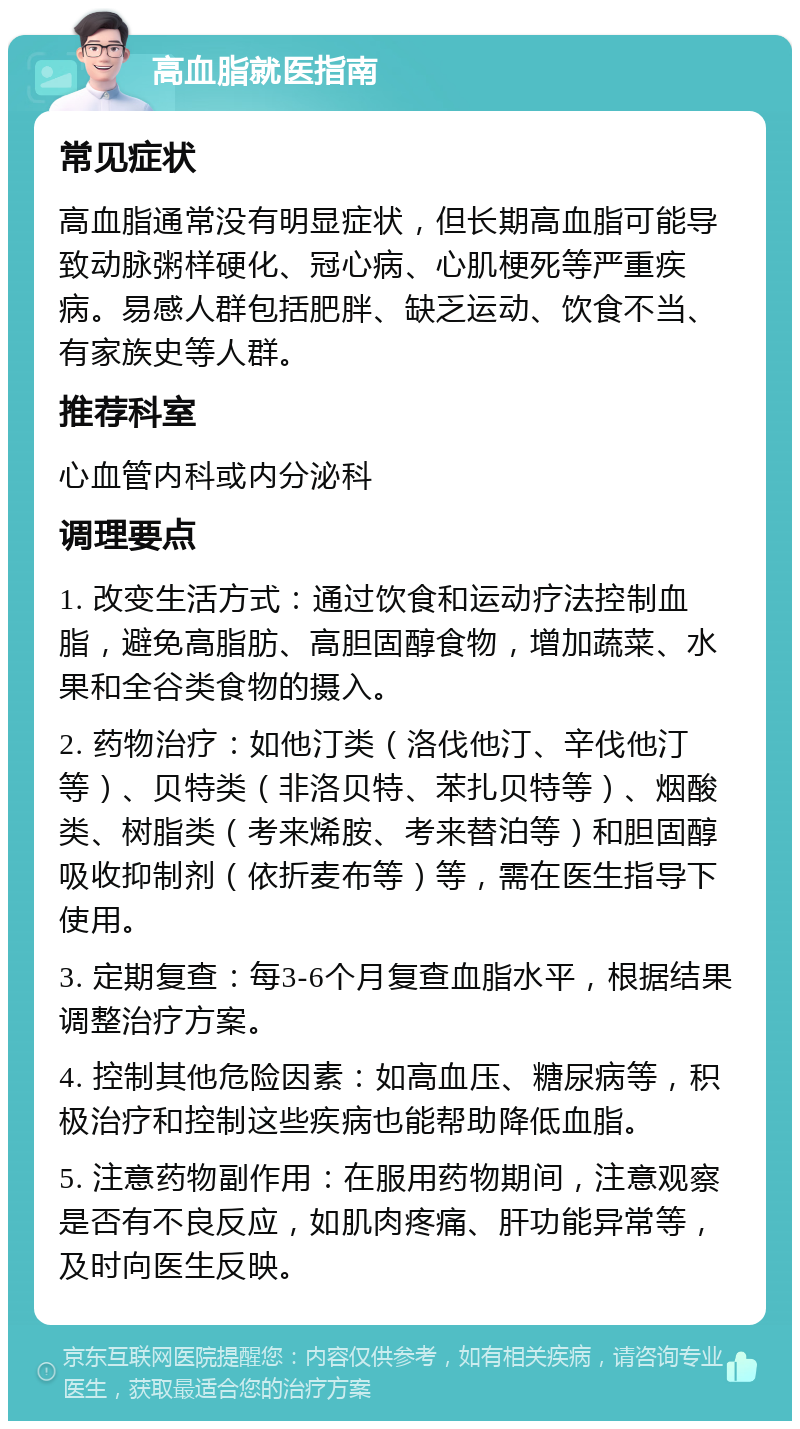 高血脂就医指南 常见症状 高血脂通常没有明显症状，但长期高血脂可能导致动脉粥样硬化、冠心病、心肌梗死等严重疾病。易感人群包括肥胖、缺乏运动、饮食不当、有家族史等人群。 推荐科室 心血管内科或内分泌科 调理要点 1. 改变生活方式：通过饮食和运动疗法控制血脂，避免高脂肪、高胆固醇食物，增加蔬菜、水果和全谷类食物的摄入。 2. 药物治疗：如他汀类（洛伐他汀、辛伐他汀等）、贝特类（非洛贝特、苯扎贝特等）、烟酸类、树脂类（考来烯胺、考来替泊等）和胆固醇吸收抑制剂（依折麦布等）等，需在医生指导下使用。 3. 定期复查：每3-6个月复查血脂水平，根据结果调整治疗方案。 4. 控制其他危险因素：如高血压、糖尿病等，积极治疗和控制这些疾病也能帮助降低血脂。 5. 注意药物副作用：在服用药物期间，注意观察是否有不良反应，如肌肉疼痛、肝功能异常等，及时向医生反映。