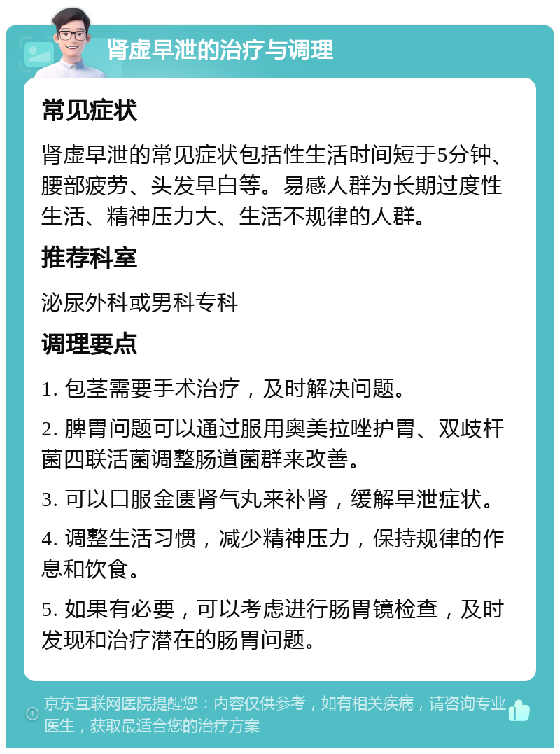 肾虚早泄的治疗与调理 常见症状 肾虚早泄的常见症状包括性生活时间短于5分钟、腰部疲劳、头发早白等。易感人群为长期过度性生活、精神压力大、生活不规律的人群。 推荐科室 泌尿外科或男科专科 调理要点 1. 包茎需要手术治疗，及时解决问题。 2. 脾胃问题可以通过服用奥美拉唑护胃、双歧杆菌四联活菌调整肠道菌群来改善。 3. 可以口服金匮肾气丸来补肾，缓解早泄症状。 4. 调整生活习惯，减少精神压力，保持规律的作息和饮食。 5. 如果有必要，可以考虑进行肠胃镜检查，及时发现和治疗潜在的肠胃问题。