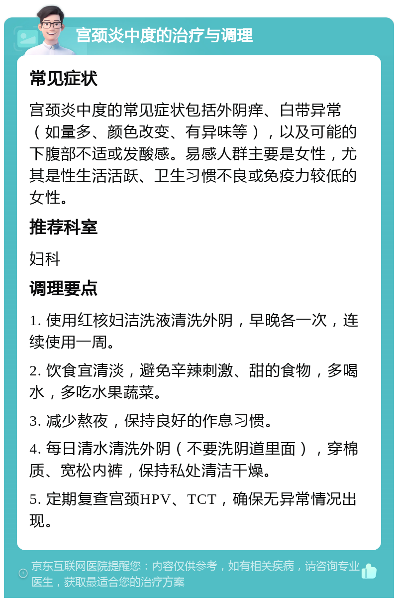 宫颈炎中度的治疗与调理 常见症状 宫颈炎中度的常见症状包括外阴痒、白带异常（如量多、颜色改变、有异味等），以及可能的下腹部不适或发酸感。易感人群主要是女性，尤其是性生活活跃、卫生习惯不良或免疫力较低的女性。 推荐科室 妇科 调理要点 1. 使用红核妇洁洗液清洗外阴，早晚各一次，连续使用一周。 2. 饮食宜清淡，避免辛辣刺激、甜的食物，多喝水，多吃水果蔬菜。 3. 减少熬夜，保持良好的作息习惯。 4. 每日清水清洗外阴（不要洗阴道里面），穿棉质、宽松内裤，保持私处清洁干燥。 5. 定期复查宫颈HPV、TCT，确保无异常情况出现。