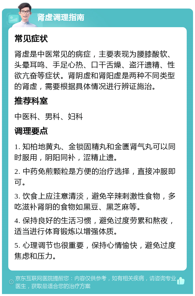 肾虚调理指南 常见症状 肾虚是中医常见的病症，主要表现为腰膝酸软、头晕耳鸣、手足心热、口干舌燥、盗汗遗精、性欲亢奋等症状。肾阴虚和肾阳虚是两种不同类型的肾虚，需要根据具体情况进行辨证施治。 推荐科室 中医科、男科、妇科 调理要点 1. 知柏地黄丸、金锁固精丸和金匮肾气丸可以同时服用，阴阳同补，涩精止遗。 2. 中药免煎颗粒是方便的治疗选择，直接冲服即可。 3. 饮食上应注意清淡，避免辛辣刺激性食物，多吃滋补肾阴的食物如黑豆、黑芝麻等。 4. 保持良好的生活习惯，避免过度劳累和熬夜，适当进行体育锻炼以增强体质。 5. 心理调节也很重要，保持心情愉快，避免过度焦虑和压力。