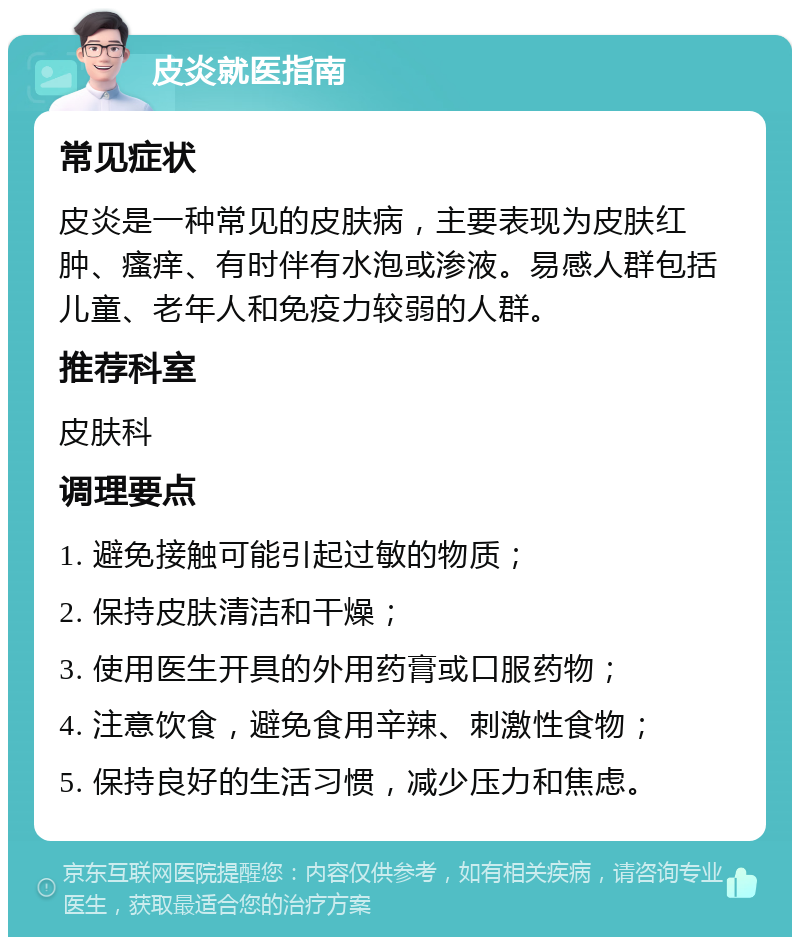 皮炎就医指南 常见症状 皮炎是一种常见的皮肤病，主要表现为皮肤红肿、瘙痒、有时伴有水泡或渗液。易感人群包括儿童、老年人和免疫力较弱的人群。 推荐科室 皮肤科 调理要点 1. 避免接触可能引起过敏的物质； 2. 保持皮肤清洁和干燥； 3. 使用医生开具的外用药膏或口服药物； 4. 注意饮食，避免食用辛辣、刺激性食物； 5. 保持良好的生活习惯，减少压力和焦虑。