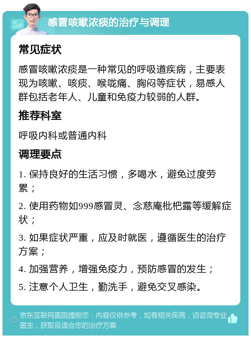 感冒咳嗽浓痰的治疗与调理 常见症状 感冒咳嗽浓痰是一种常见的呼吸道疾病，主要表现为咳嗽、咳痰、喉咙痛、胸闷等症状，易感人群包括老年人、儿童和免疫力较弱的人群。 推荐科室 呼吸内科或普通内科 调理要点 1. 保持良好的生活习惯，多喝水，避免过度劳累； 2. 使用药物如999感冒灵、念慈庵枇杷露等缓解症状； 3. 如果症状严重，应及时就医，遵循医生的治疗方案； 4. 加强营养，增强免疫力，预防感冒的发生； 5. 注意个人卫生，勤洗手，避免交叉感染。