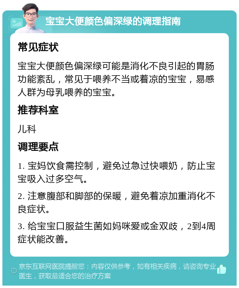 宝宝大便颜色偏深绿的调理指南 常见症状 宝宝大便颜色偏深绿可能是消化不良引起的胃肠功能紊乱，常见于喂养不当或着凉的宝宝，易感人群为母乳喂养的宝宝。 推荐科室 儿科 调理要点 1. 宝妈饮食需控制，避免过急过快喂奶，防止宝宝吸入过多空气。 2. 注意腹部和脚部的保暖，避免着凉加重消化不良症状。 3. 给宝宝口服益生菌如妈咪爱或金双歧，2到4周症状能改善。