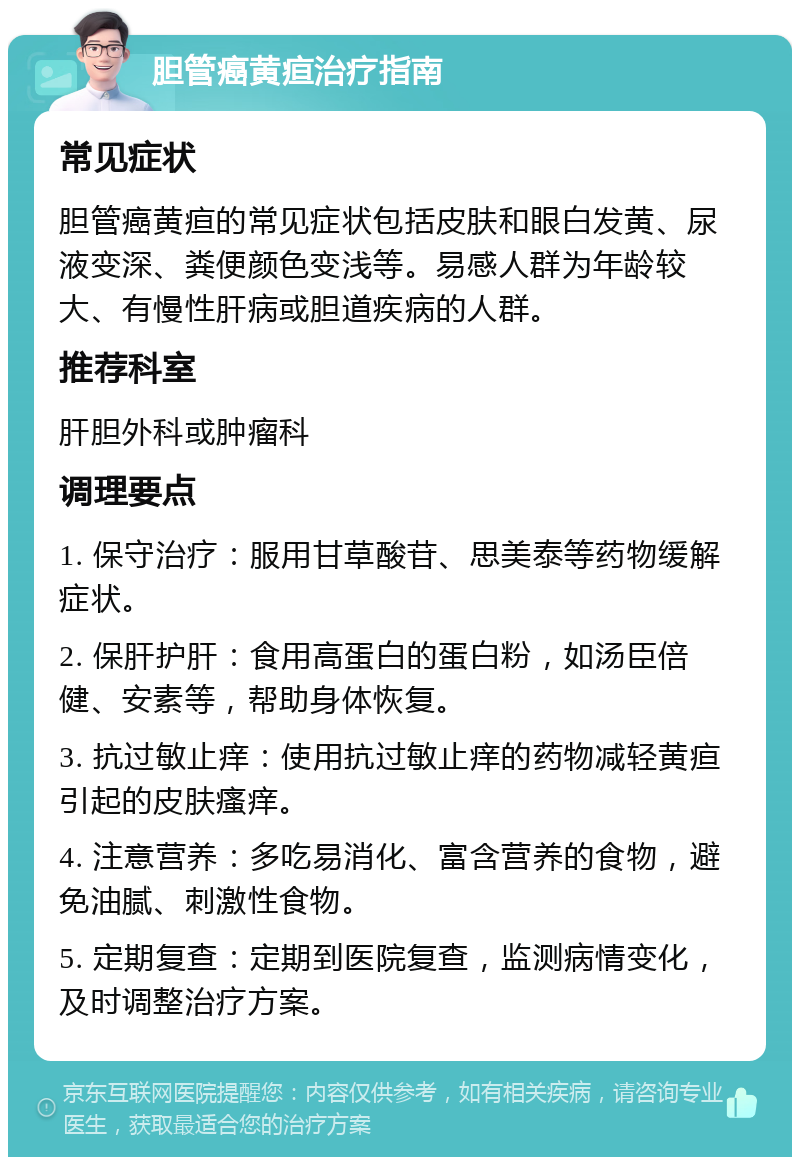 胆管癌黄疸治疗指南 常见症状 胆管癌黄疸的常见症状包括皮肤和眼白发黄、尿液变深、粪便颜色变浅等。易感人群为年龄较大、有慢性肝病或胆道疾病的人群。 推荐科室 肝胆外科或肿瘤科 调理要点 1. 保守治疗：服用甘草酸苷、思美泰等药物缓解症状。 2. 保肝护肝：食用高蛋白的蛋白粉，如汤臣倍健、安素等，帮助身体恢复。 3. 抗过敏止痒：使用抗过敏止痒的药物减轻黄疸引起的皮肤瘙痒。 4. 注意营养：多吃易消化、富含营养的食物，避免油腻、刺激性食物。 5. 定期复查：定期到医院复查，监测病情变化，及时调整治疗方案。