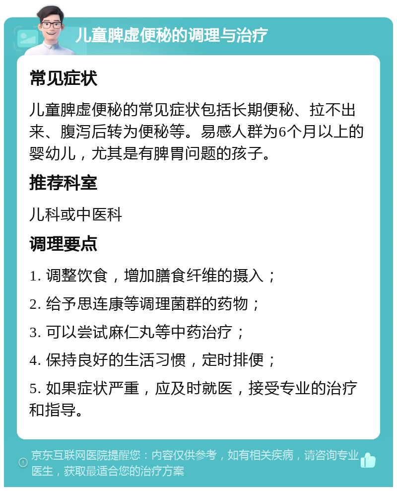 儿童脾虚便秘的调理与治疗 常见症状 儿童脾虚便秘的常见症状包括长期便秘、拉不出来、腹泻后转为便秘等。易感人群为6个月以上的婴幼儿，尤其是有脾胃问题的孩子。 推荐科室 儿科或中医科 调理要点 1. 调整饮食，增加膳食纤维的摄入； 2. 给予思连康等调理菌群的药物； 3. 可以尝试麻仁丸等中药治疗； 4. 保持良好的生活习惯，定时排便； 5. 如果症状严重，应及时就医，接受专业的治疗和指导。