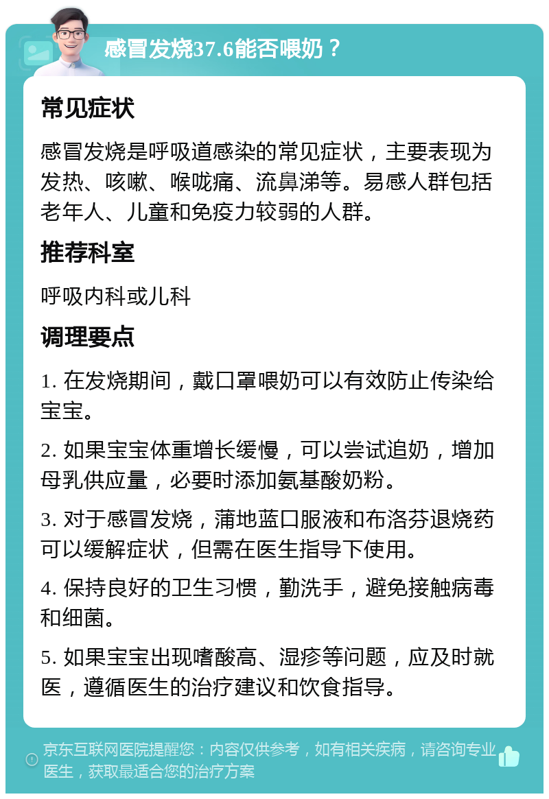 感冒发烧37.6能否喂奶？ 常见症状 感冒发烧是呼吸道感染的常见症状，主要表现为发热、咳嗽、喉咙痛、流鼻涕等。易感人群包括老年人、儿童和免疫力较弱的人群。 推荐科室 呼吸内科或儿科 调理要点 1. 在发烧期间，戴口罩喂奶可以有效防止传染给宝宝。 2. 如果宝宝体重增长缓慢，可以尝试追奶，增加母乳供应量，必要时添加氨基酸奶粉。 3. 对于感冒发烧，蒲地蓝口服液和布洛芬退烧药可以缓解症状，但需在医生指导下使用。 4. 保持良好的卫生习惯，勤洗手，避免接触病毒和细菌。 5. 如果宝宝出现嗜酸高、湿疹等问题，应及时就医，遵循医生的治疗建议和饮食指导。