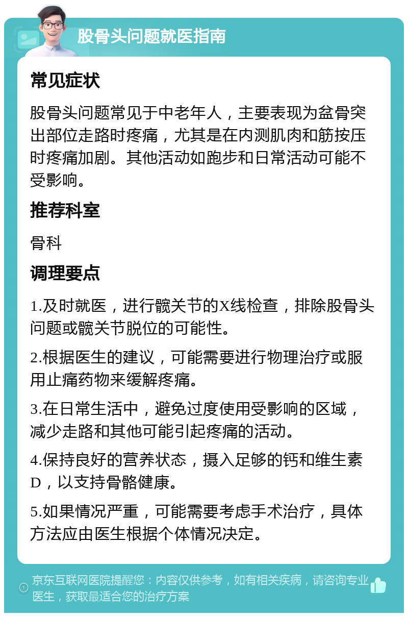 股骨头问题就医指南 常见症状 股骨头问题常见于中老年人，主要表现为盆骨突出部位走路时疼痛，尤其是在内测肌肉和筋按压时疼痛加剧。其他活动如跑步和日常活动可能不受影响。 推荐科室 骨科 调理要点 1.及时就医，进行髋关节的X线检查，排除股骨头问题或髋关节脱位的可能性。 2.根据医生的建议，可能需要进行物理治疗或服用止痛药物来缓解疼痛。 3.在日常生活中，避免过度使用受影响的区域，减少走路和其他可能引起疼痛的活动。 4.保持良好的营养状态，摄入足够的钙和维生素D，以支持骨骼健康。 5.如果情况严重，可能需要考虑手术治疗，具体方法应由医生根据个体情况决定。