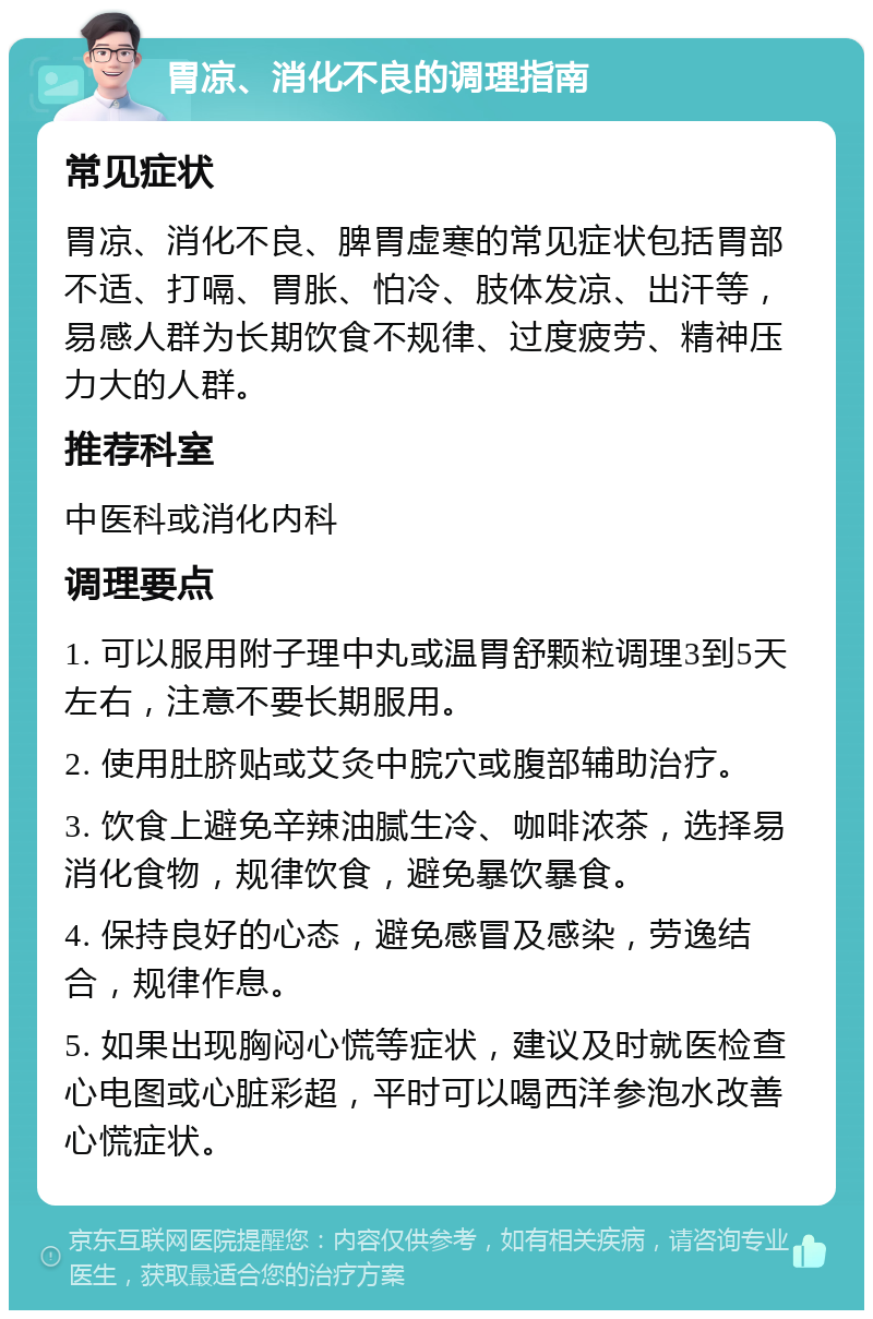 胃凉、消化不良的调理指南 常见症状 胃凉、消化不良、脾胃虚寒的常见症状包括胃部不适、打嗝、胃胀、怕冷、肢体发凉、出汗等，易感人群为长期饮食不规律、过度疲劳、精神压力大的人群。 推荐科室 中医科或消化内科 调理要点 1. 可以服用附子理中丸或温胃舒颗粒调理3到5天左右，注意不要长期服用。 2. 使用肚脐贴或艾灸中脘穴或腹部辅助治疗。 3. 饮食上避免辛辣油腻生冷、咖啡浓茶，选择易消化食物，规律饮食，避免暴饮暴食。 4. 保持良好的心态，避免感冒及感染，劳逸结合，规律作息。 5. 如果出现胸闷心慌等症状，建议及时就医检查心电图或心脏彩超，平时可以喝西洋参泡水改善心慌症状。