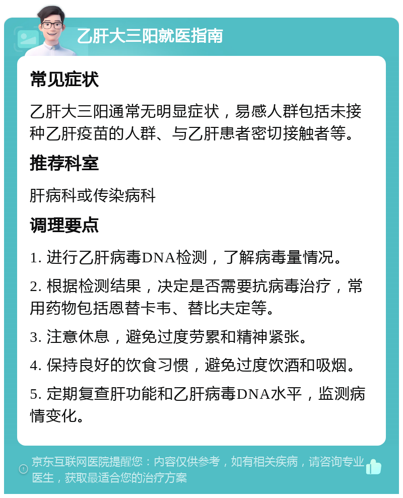 乙肝大三阳就医指南 常见症状 乙肝大三阳通常无明显症状，易感人群包括未接种乙肝疫苗的人群、与乙肝患者密切接触者等。 推荐科室 肝病科或传染病科 调理要点 1. 进行乙肝病毒DNA检测，了解病毒量情况。 2. 根据检测结果，决定是否需要抗病毒治疗，常用药物包括恩替卡韦、替比夫定等。 3. 注意休息，避免过度劳累和精神紧张。 4. 保持良好的饮食习惯，避免过度饮酒和吸烟。 5. 定期复查肝功能和乙肝病毒DNA水平，监测病情变化。