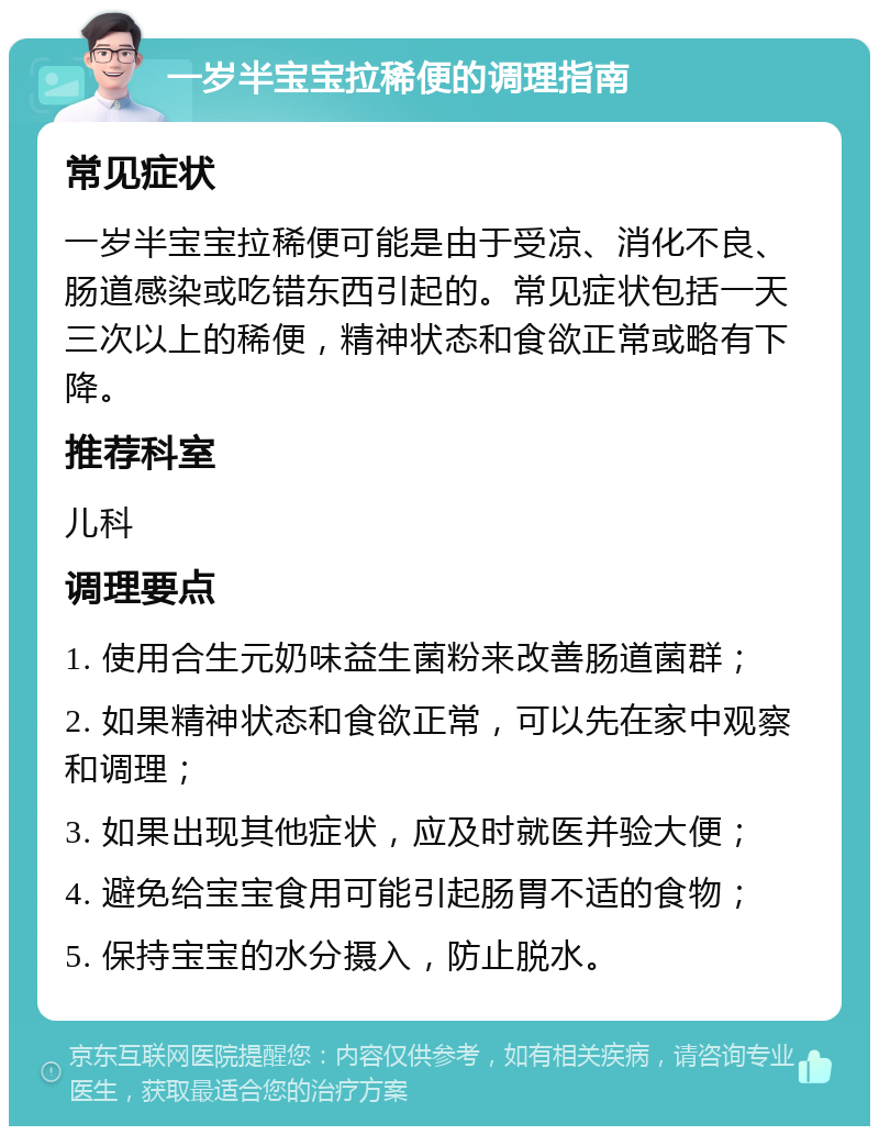 一岁半宝宝拉稀便的调理指南 常见症状 一岁半宝宝拉稀便可能是由于受凉、消化不良、肠道感染或吃错东西引起的。常见症状包括一天三次以上的稀便，精神状态和食欲正常或略有下降。 推荐科室 儿科 调理要点 1. 使用合生元奶味益生菌粉来改善肠道菌群； 2. 如果精神状态和食欲正常，可以先在家中观察和调理； 3. 如果出现其他症状，应及时就医并验大便； 4. 避免给宝宝食用可能引起肠胃不适的食物； 5. 保持宝宝的水分摄入，防止脱水。