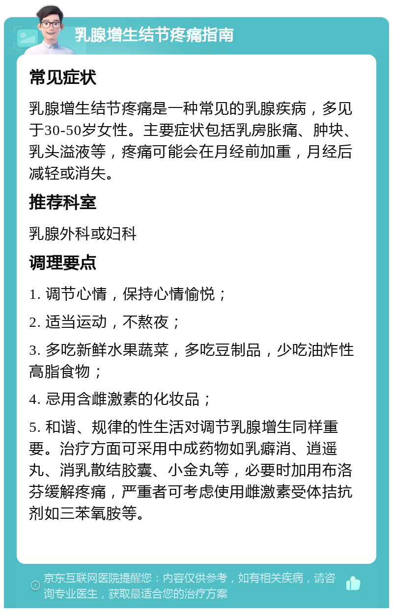 乳腺增生结节疼痛指南 常见症状 乳腺增生结节疼痛是一种常见的乳腺疾病，多见于30-50岁女性。主要症状包括乳房胀痛、肿块、乳头溢液等，疼痛可能会在月经前加重，月经后减轻或消失。 推荐科室 乳腺外科或妇科 调理要点 1. 调节心情，保持心情愉悦； 2. 适当运动，不熬夜； 3. 多吃新鲜水果蔬菜，多吃豆制品，少吃油炸性高脂食物； 4. 忌用含雌激素的化妆品； 5. 和谐、规律的性生活对调节乳腺增生同样重要。治疗方面可采用中成药物如乳癖消、逍遥丸、消乳散结胶囊、小金丸等，必要时加用布洛芬缓解疼痛，严重者可考虑使用雌激素受体拮抗剂如三苯氧胺等。