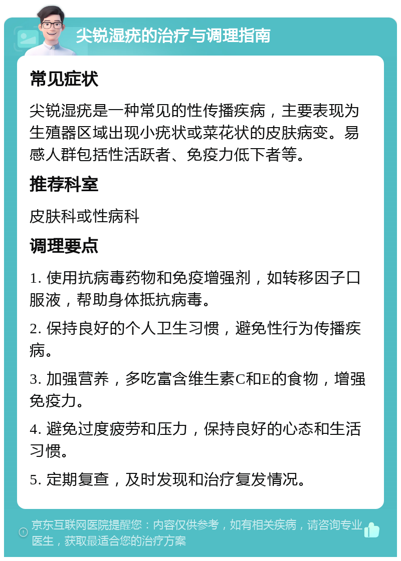 尖锐湿疣的治疗与调理指南 常见症状 尖锐湿疣是一种常见的性传播疾病，主要表现为生殖器区域出现小疣状或菜花状的皮肤病变。易感人群包括性活跃者、免疫力低下者等。 推荐科室 皮肤科或性病科 调理要点 1. 使用抗病毒药物和免疫增强剂，如转移因子口服液，帮助身体抵抗病毒。 2. 保持良好的个人卫生习惯，避免性行为传播疾病。 3. 加强营养，多吃富含维生素C和E的食物，增强免疫力。 4. 避免过度疲劳和压力，保持良好的心态和生活习惯。 5. 定期复查，及时发现和治疗复发情况。