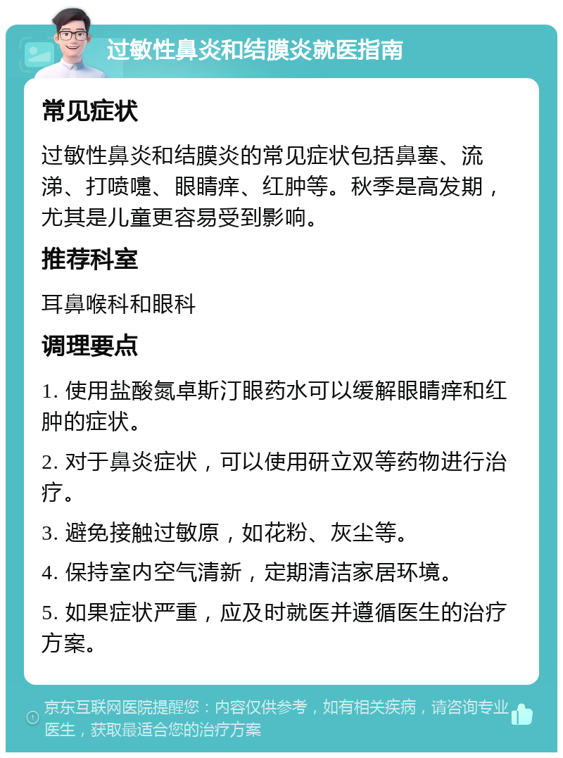 过敏性鼻炎和结膜炎就医指南 常见症状 过敏性鼻炎和结膜炎的常见症状包括鼻塞、流涕、打喷嚏、眼睛痒、红肿等。秋季是高发期，尤其是儿童更容易受到影响。 推荐科室 耳鼻喉科和眼科 调理要点 1. 使用盐酸氮卓斯汀眼药水可以缓解眼睛痒和红肿的症状。 2. 对于鼻炎症状，可以使用研立双等药物进行治疗。 3. 避免接触过敏原，如花粉、灰尘等。 4. 保持室内空气清新，定期清洁家居环境。 5. 如果症状严重，应及时就医并遵循医生的治疗方案。