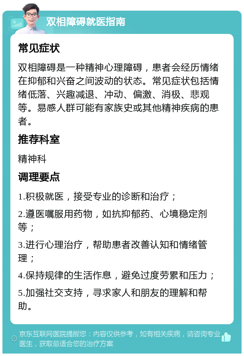 双相障碍就医指南 常见症状 双相障碍是一种精神心理障碍，患者会经历情绪在抑郁和兴奋之间波动的状态。常见症状包括情绪低落、兴趣减退、冲动、偏激、消极、悲观等。易感人群可能有家族史或其他精神疾病的患者。 推荐科室 精神科 调理要点 1.积极就医，接受专业的诊断和治疗； 2.遵医嘱服用药物，如抗抑郁药、心境稳定剂等； 3.进行心理治疗，帮助患者改善认知和情绪管理； 4.保持规律的生活作息，避免过度劳累和压力； 5.加强社交支持，寻求家人和朋友的理解和帮助。