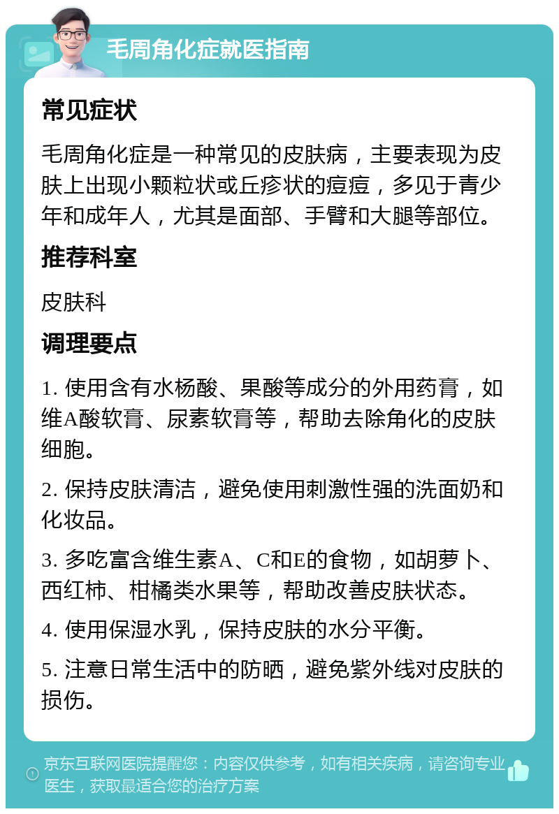 毛周角化症就医指南 常见症状 毛周角化症是一种常见的皮肤病，主要表现为皮肤上出现小颗粒状或丘疹状的痘痘，多见于青少年和成年人，尤其是面部、手臂和大腿等部位。 推荐科室 皮肤科 调理要点 1. 使用含有水杨酸、果酸等成分的外用药膏，如维A酸软膏、尿素软膏等，帮助去除角化的皮肤细胞。 2. 保持皮肤清洁，避免使用刺激性强的洗面奶和化妆品。 3. 多吃富含维生素A、C和E的食物，如胡萝卜、西红柿、柑橘类水果等，帮助改善皮肤状态。 4. 使用保湿水乳，保持皮肤的水分平衡。 5. 注意日常生活中的防晒，避免紫外线对皮肤的损伤。