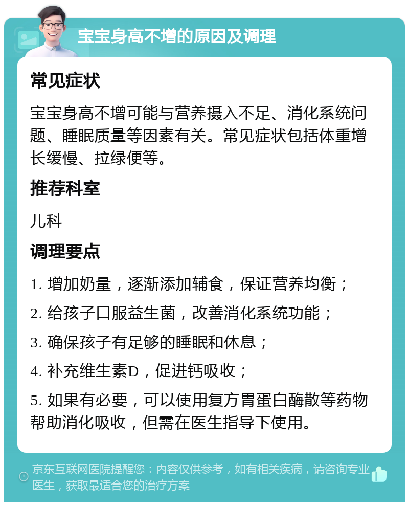 宝宝身高不增的原因及调理 常见症状 宝宝身高不增可能与营养摄入不足、消化系统问题、睡眠质量等因素有关。常见症状包括体重增长缓慢、拉绿便等。 推荐科室 儿科 调理要点 1. 增加奶量，逐渐添加辅食，保证营养均衡； 2. 给孩子口服益生菌，改善消化系统功能； 3. 确保孩子有足够的睡眠和休息； 4. 补充维生素D，促进钙吸收； 5. 如果有必要，可以使用复方胃蛋白酶散等药物帮助消化吸收，但需在医生指导下使用。