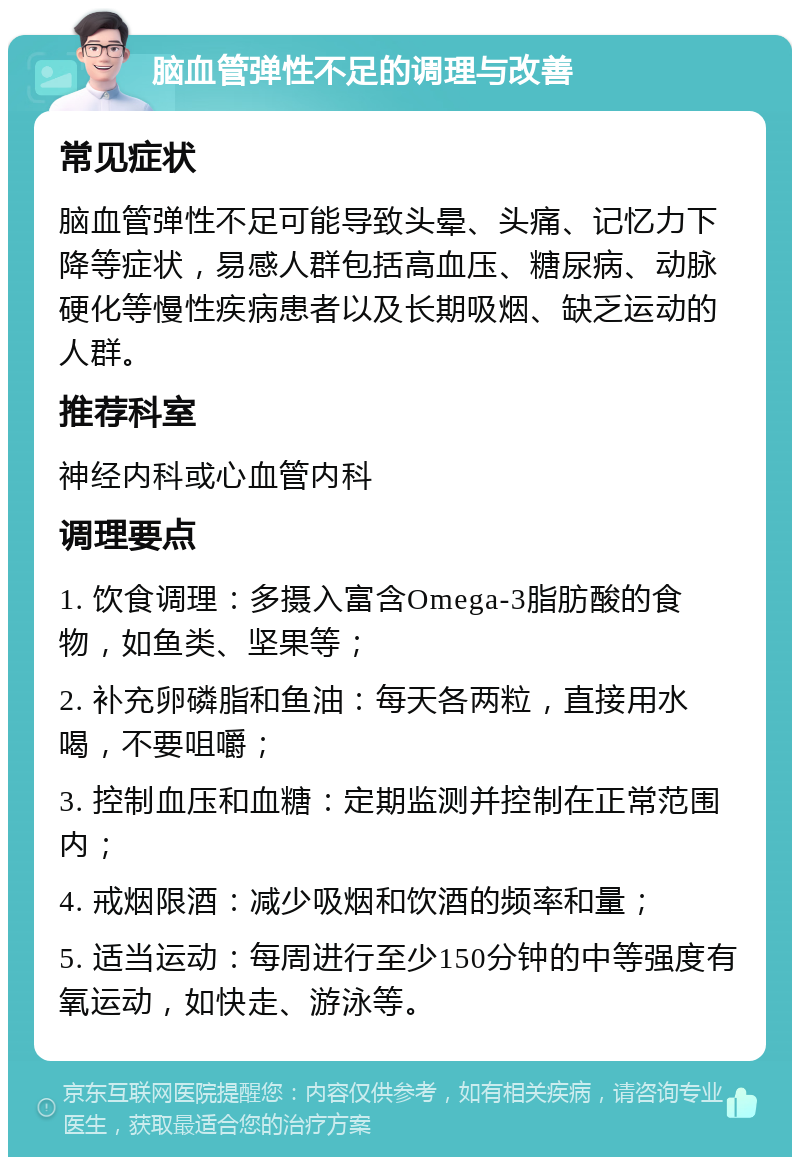 脑血管弹性不足的调理与改善 常见症状 脑血管弹性不足可能导致头晕、头痛、记忆力下降等症状，易感人群包括高血压、糖尿病、动脉硬化等慢性疾病患者以及长期吸烟、缺乏运动的人群。 推荐科室 神经内科或心血管内科 调理要点 1. 饮食调理：多摄入富含Omega-3脂肪酸的食物，如鱼类、坚果等； 2. 补充卵磷脂和鱼油：每天各两粒，直接用水喝，不要咀嚼； 3. 控制血压和血糖：定期监测并控制在正常范围内； 4. 戒烟限酒：减少吸烟和饮酒的频率和量； 5. 适当运动：每周进行至少150分钟的中等强度有氧运动，如快走、游泳等。