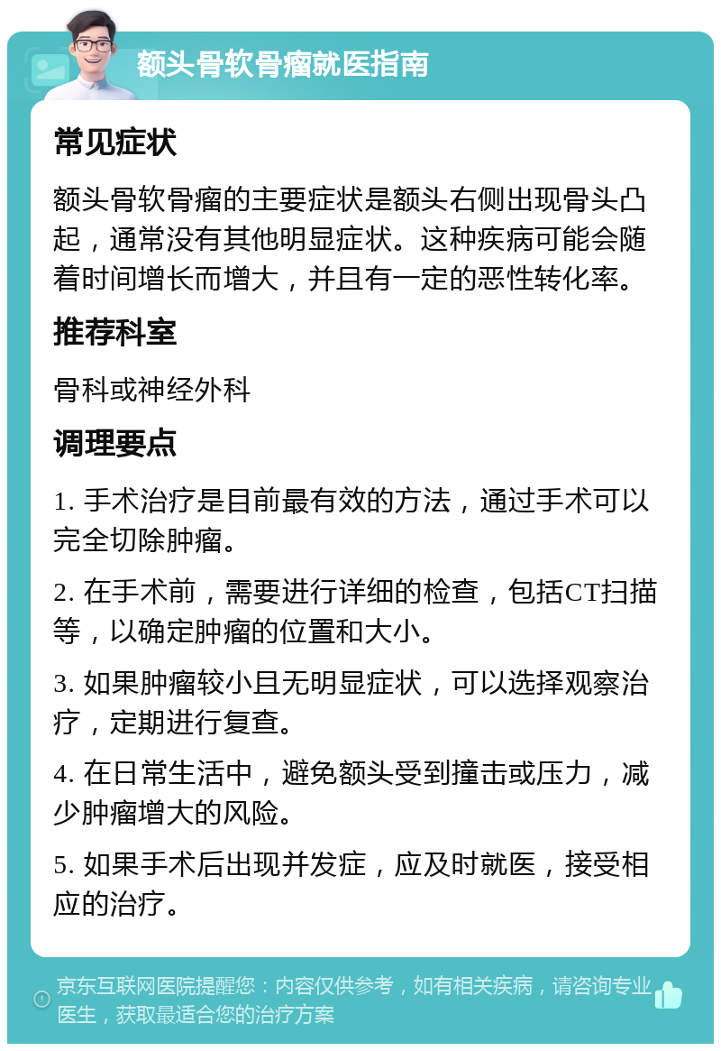 额头骨软骨瘤就医指南 常见症状 额头骨软骨瘤的主要症状是额头右侧出现骨头凸起，通常没有其他明显症状。这种疾病可能会随着时间增长而增大，并且有一定的恶性转化率。 推荐科室 骨科或神经外科 调理要点 1. 手术治疗是目前最有效的方法，通过手术可以完全切除肿瘤。 2. 在手术前，需要进行详细的检查，包括CT扫描等，以确定肿瘤的位置和大小。 3. 如果肿瘤较小且无明显症状，可以选择观察治疗，定期进行复查。 4. 在日常生活中，避免额头受到撞击或压力，减少肿瘤增大的风险。 5. 如果手术后出现并发症，应及时就医，接受相应的治疗。