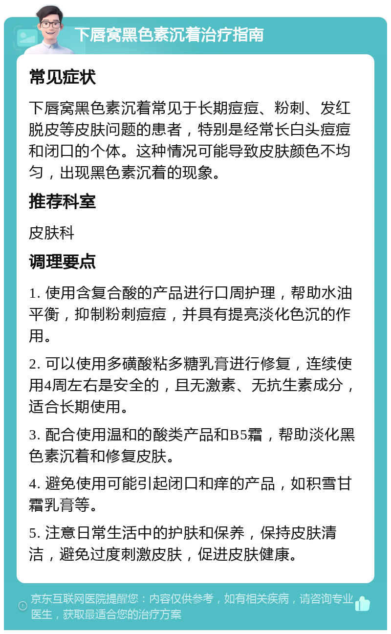 下唇窝黑色素沉着治疗指南 常见症状 下唇窝黑色素沉着常见于长期痘痘、粉刺、发红脱皮等皮肤问题的患者，特别是经常长白头痘痘和闭口的个体。这种情况可能导致皮肤颜色不均匀，出现黑色素沉着的现象。 推荐科室 皮肤科 调理要点 1. 使用含复合酸的产品进行口周护理，帮助水油平衡，抑制粉刺痘痘，并具有提亮淡化色沉的作用。 2. 可以使用多磺酸粘多糖乳膏进行修复，连续使用4周左右是安全的，且无激素、无抗生素成分，适合长期使用。 3. 配合使用温和的酸类产品和B5霜，帮助淡化黑色素沉着和修复皮肤。 4. 避免使用可能引起闭口和痒的产品，如积雪甘霜乳膏等。 5. 注意日常生活中的护肤和保养，保持皮肤清洁，避免过度刺激皮肤，促进皮肤健康。