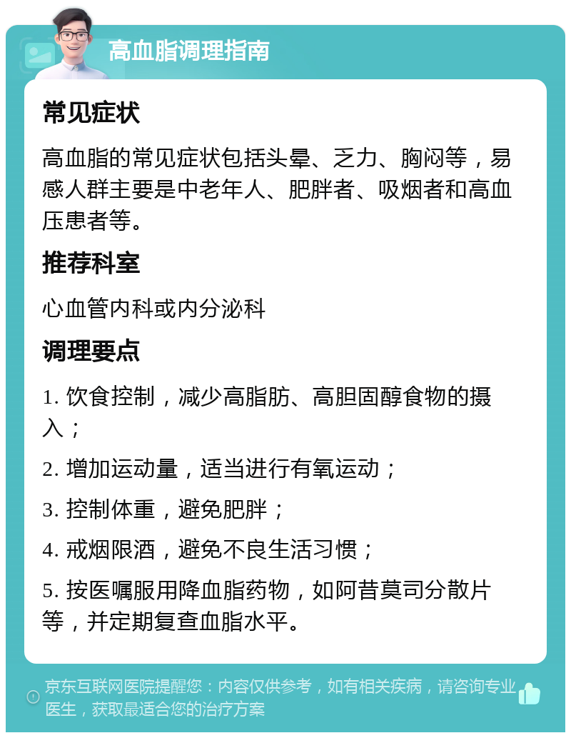 高血脂调理指南 常见症状 高血脂的常见症状包括头晕、乏力、胸闷等，易感人群主要是中老年人、肥胖者、吸烟者和高血压患者等。 推荐科室 心血管内科或内分泌科 调理要点 1. 饮食控制，减少高脂肪、高胆固醇食物的摄入； 2. 增加运动量，适当进行有氧运动； 3. 控制体重，避免肥胖； 4. 戒烟限酒，避免不良生活习惯； 5. 按医嘱服用降血脂药物，如阿昔莫司分散片等，并定期复查血脂水平。