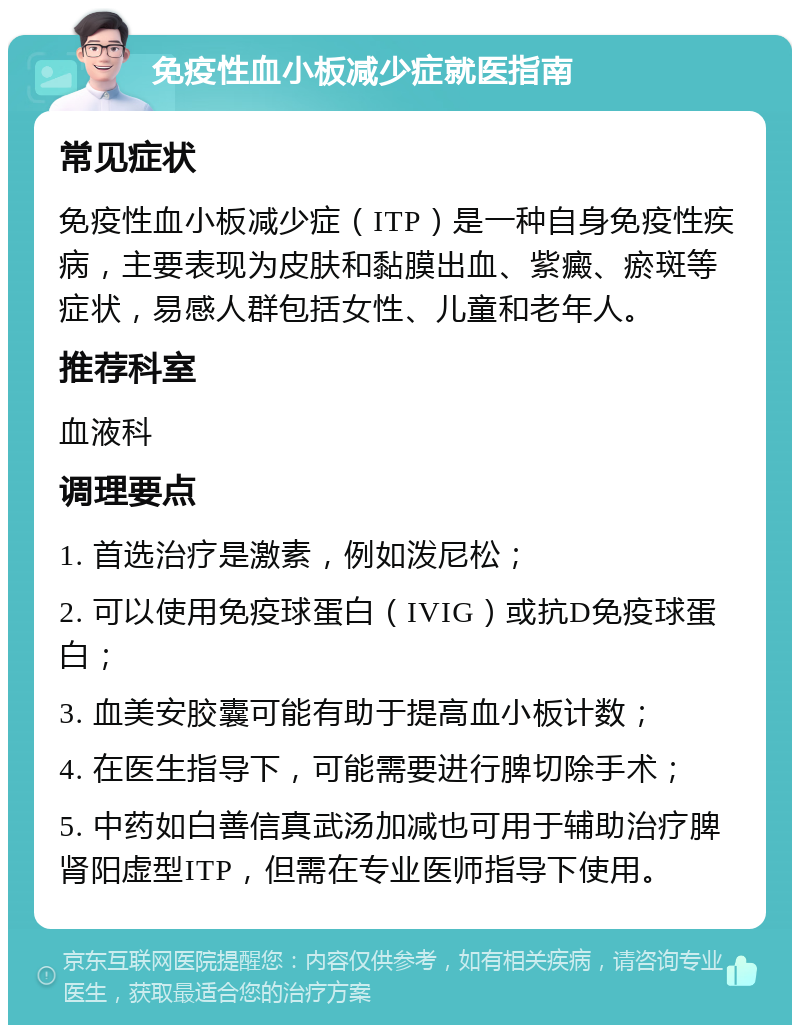 免疫性血小板减少症就医指南 常见症状 免疫性血小板减少症（ITP）是一种自身免疫性疾病，主要表现为皮肤和黏膜出血、紫癜、瘀斑等症状，易感人群包括女性、儿童和老年人。 推荐科室 血液科 调理要点 1. 首选治疗是激素，例如泼尼松； 2. 可以使用免疫球蛋白（IVIG）或抗D免疫球蛋白； 3. 血美安胶囊可能有助于提高血小板计数； 4. 在医生指导下，可能需要进行脾切除手术； 5. 中药如白善信真武汤加减也可用于辅助治疗脾肾阳虚型ITP，但需在专业医师指导下使用。