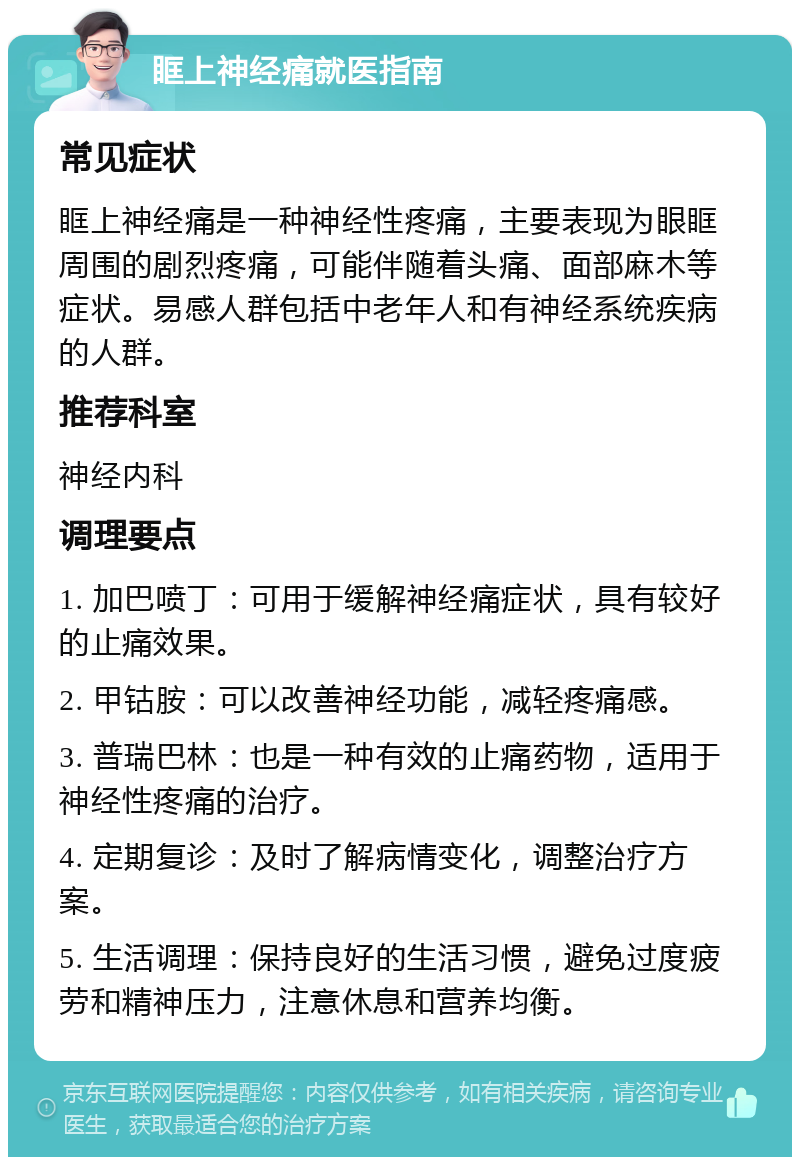 眶上神经痛就医指南 常见症状 眶上神经痛是一种神经性疼痛，主要表现为眼眶周围的剧烈疼痛，可能伴随着头痛、面部麻木等症状。易感人群包括中老年人和有神经系统疾病的人群。 推荐科室 神经内科 调理要点 1. 加巴喷丁：可用于缓解神经痛症状，具有较好的止痛效果。 2. 甲钴胺：可以改善神经功能，减轻疼痛感。 3. 普瑞巴林：也是一种有效的止痛药物，适用于神经性疼痛的治疗。 4. 定期复诊：及时了解病情变化，调整治疗方案。 5. 生活调理：保持良好的生活习惯，避免过度疲劳和精神压力，注意休息和营养均衡。