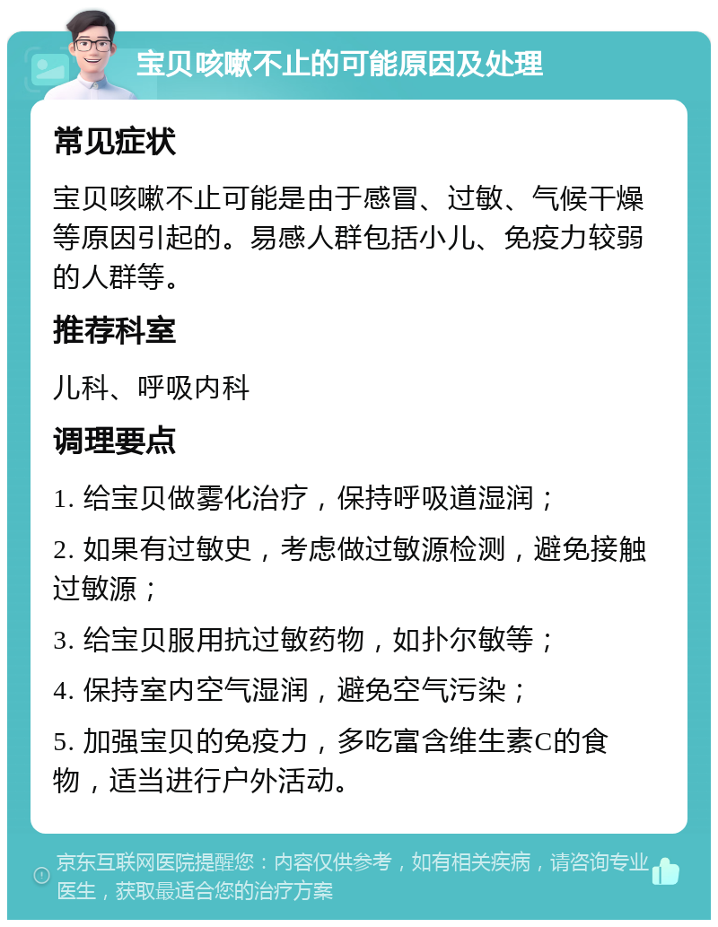 宝贝咳嗽不止的可能原因及处理 常见症状 宝贝咳嗽不止可能是由于感冒、过敏、气候干燥等原因引起的。易感人群包括小儿、免疫力较弱的人群等。 推荐科室 儿科、呼吸内科 调理要点 1. 给宝贝做雾化治疗，保持呼吸道湿润； 2. 如果有过敏史，考虑做过敏源检测，避免接触过敏源； 3. 给宝贝服用抗过敏药物，如扑尔敏等； 4. 保持室内空气湿润，避免空气污染； 5. 加强宝贝的免疫力，多吃富含维生素C的食物，适当进行户外活动。