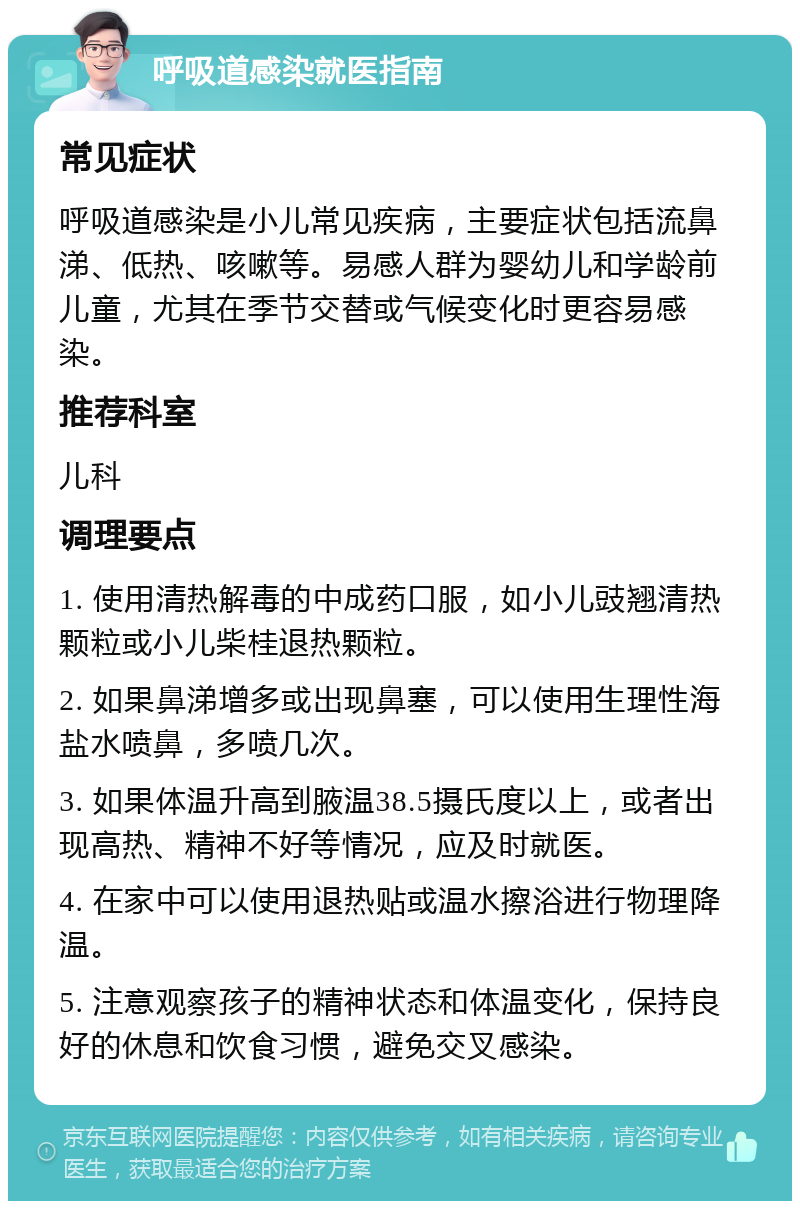 呼吸道感染就医指南 常见症状 呼吸道感染是小儿常见疾病，主要症状包括流鼻涕、低热、咳嗽等。易感人群为婴幼儿和学龄前儿童，尤其在季节交替或气候变化时更容易感染。 推荐科室 儿科 调理要点 1. 使用清热解毒的中成药口服，如小儿豉翘清热颗粒或小儿柴桂退热颗粒。 2. 如果鼻涕增多或出现鼻塞，可以使用生理性海盐水喷鼻，多喷几次。 3. 如果体温升高到腋温38.5摄氏度以上，或者出现高热、精神不好等情况，应及时就医。 4. 在家中可以使用退热贴或温水擦浴进行物理降温。 5. 注意观察孩子的精神状态和体温变化，保持良好的休息和饮食习惯，避免交叉感染。