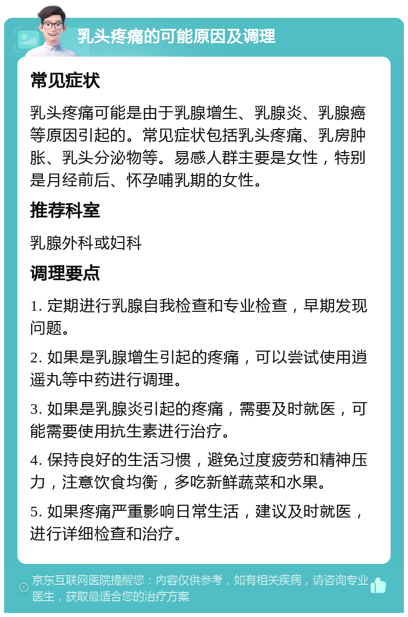 乳头疼痛的可能原因及调理 常见症状 乳头疼痛可能是由于乳腺增生、乳腺炎、乳腺癌等原因引起的。常见症状包括乳头疼痛、乳房肿胀、乳头分泌物等。易感人群主要是女性，特别是月经前后、怀孕哺乳期的女性。 推荐科室 乳腺外科或妇科 调理要点 1. 定期进行乳腺自我检查和专业检查，早期发现问题。 2. 如果是乳腺增生引起的疼痛，可以尝试使用逍遥丸等中药进行调理。 3. 如果是乳腺炎引起的疼痛，需要及时就医，可能需要使用抗生素进行治疗。 4. 保持良好的生活习惯，避免过度疲劳和精神压力，注意饮食均衡，多吃新鲜蔬菜和水果。 5. 如果疼痛严重影响日常生活，建议及时就医，进行详细检查和治疗。