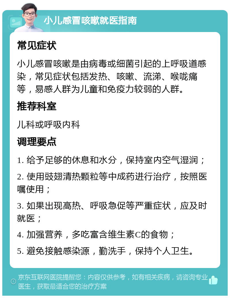 小儿感冒咳嗽就医指南 常见症状 小儿感冒咳嗽是由病毒或细菌引起的上呼吸道感染，常见症状包括发热、咳嗽、流涕、喉咙痛等，易感人群为儿童和免疫力较弱的人群。 推荐科室 儿科或呼吸内科 调理要点 1. 给予足够的休息和水分，保持室内空气湿润； 2. 使用豉翅清热颗粒等中成药进行治疗，按照医嘱使用； 3. 如果出现高热、呼吸急促等严重症状，应及时就医； 4. 加强营养，多吃富含维生素C的食物； 5. 避免接触感染源，勤洗手，保持个人卫生。