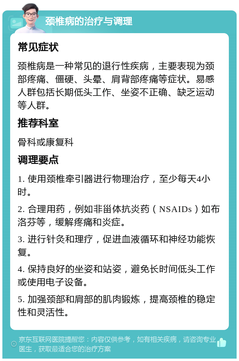 颈椎病的治疗与调理 常见症状 颈椎病是一种常见的退行性疾病，主要表现为颈部疼痛、僵硬、头晕、肩背部疼痛等症状。易感人群包括长期低头工作、坐姿不正确、缺乏运动等人群。 推荐科室 骨科或康复科 调理要点 1. 使用颈椎牵引器进行物理治疗，至少每天4小时。 2. 合理用药，例如非甾体抗炎药（NSAIDs）如布洛芬等，缓解疼痛和炎症。 3. 进行针灸和理疗，促进血液循环和神经功能恢复。 4. 保持良好的坐姿和站姿，避免长时间低头工作或使用电子设备。 5. 加强颈部和肩部的肌肉锻炼，提高颈椎的稳定性和灵活性。