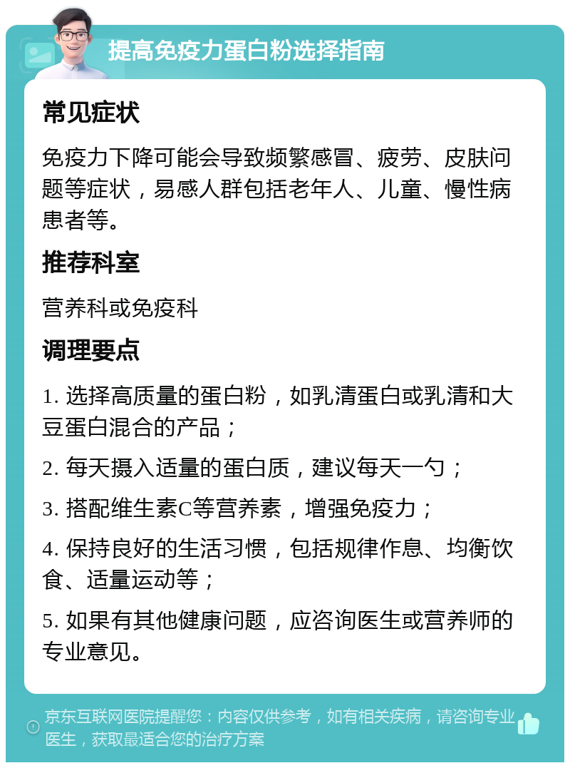 提高免疫力蛋白粉选择指南 常见症状 免疫力下降可能会导致频繁感冒、疲劳、皮肤问题等症状，易感人群包括老年人、儿童、慢性病患者等。 推荐科室 营养科或免疫科 调理要点 1. 选择高质量的蛋白粉，如乳清蛋白或乳清和大豆蛋白混合的产品； 2. 每天摄入适量的蛋白质，建议每天一勺； 3. 搭配维生素C等营养素，增强免疫力； 4. 保持良好的生活习惯，包括规律作息、均衡饮食、适量运动等； 5. 如果有其他健康问题，应咨询医生或营养师的专业意见。