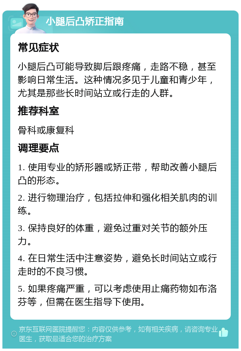 小腿后凸矫正指南 常见症状 小腿后凸可能导致脚后跟疼痛，走路不稳，甚至影响日常生活。这种情况多见于儿童和青少年，尤其是那些长时间站立或行走的人群。 推荐科室 骨科或康复科 调理要点 1. 使用专业的矫形器或矫正带，帮助改善小腿后凸的形态。 2. 进行物理治疗，包括拉伸和强化相关肌肉的训练。 3. 保持良好的体重，避免过重对关节的额外压力。 4. 在日常生活中注意姿势，避免长时间站立或行走时的不良习惯。 5. 如果疼痛严重，可以考虑使用止痛药物如布洛芬等，但需在医生指导下使用。