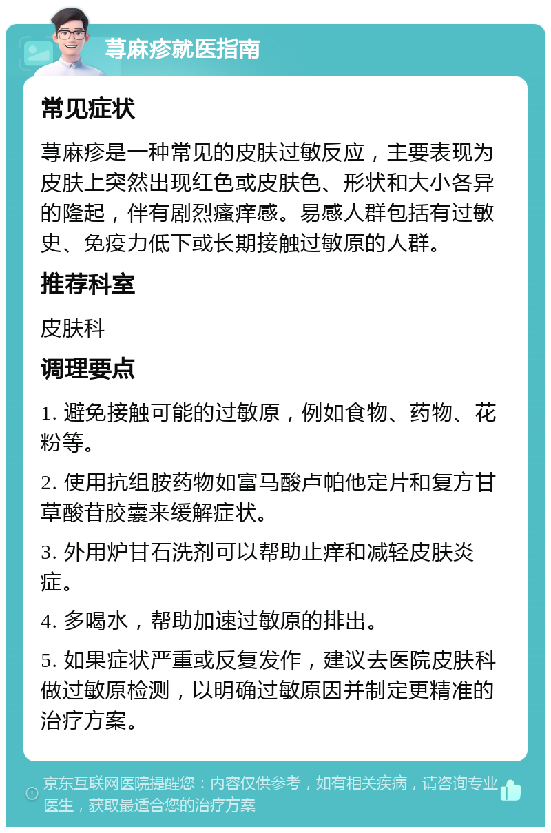 荨麻疹就医指南 常见症状 荨麻疹是一种常见的皮肤过敏反应，主要表现为皮肤上突然出现红色或皮肤色、形状和大小各异的隆起，伴有剧烈瘙痒感。易感人群包括有过敏史、免疫力低下或长期接触过敏原的人群。 推荐科室 皮肤科 调理要点 1. 避免接触可能的过敏原，例如食物、药物、花粉等。 2. 使用抗组胺药物如富马酸卢帕他定片和复方甘草酸苷胶囊来缓解症状。 3. 外用炉甘石洗剂可以帮助止痒和减轻皮肤炎症。 4. 多喝水，帮助加速过敏原的排出。 5. 如果症状严重或反复发作，建议去医院皮肤科做过敏原检测，以明确过敏原因并制定更精准的治疗方案。