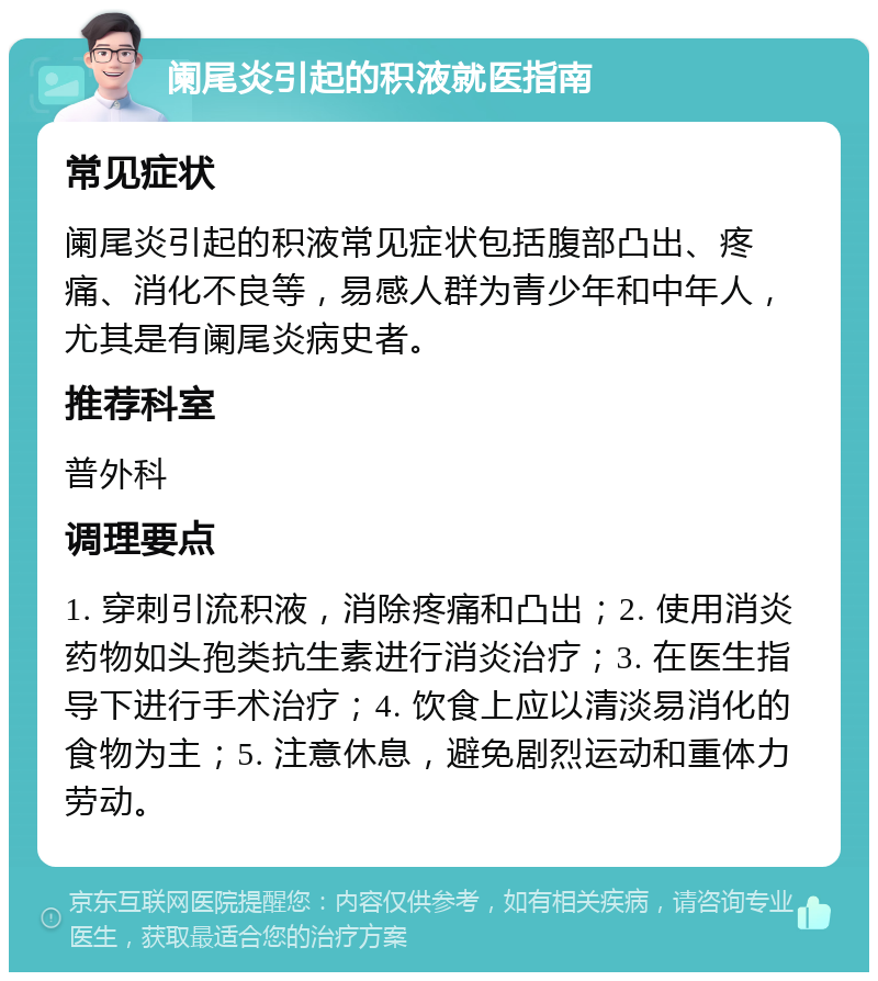 阑尾炎引起的积液就医指南 常见症状 阑尾炎引起的积液常见症状包括腹部凸出、疼痛、消化不良等，易感人群为青少年和中年人，尤其是有阑尾炎病史者。 推荐科室 普外科 调理要点 1. 穿刺引流积液，消除疼痛和凸出；2. 使用消炎药物如头孢类抗生素进行消炎治疗；3. 在医生指导下进行手术治疗；4. 饮食上应以清淡易消化的食物为主；5. 注意休息，避免剧烈运动和重体力劳动。