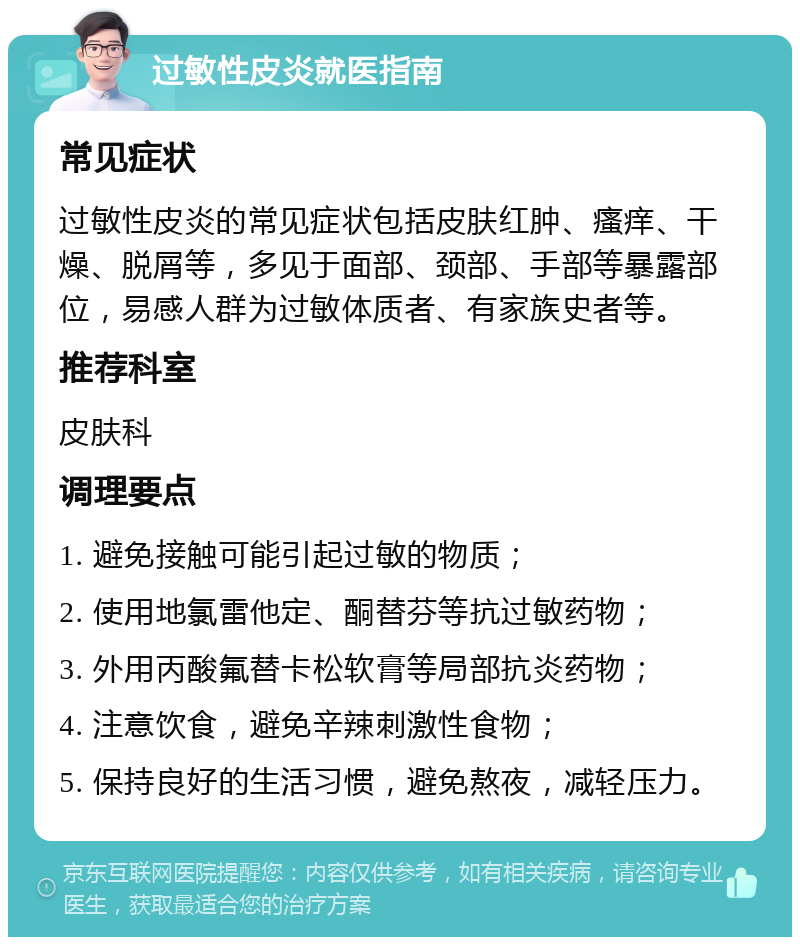 过敏性皮炎就医指南 常见症状 过敏性皮炎的常见症状包括皮肤红肿、瘙痒、干燥、脱屑等，多见于面部、颈部、手部等暴露部位，易感人群为过敏体质者、有家族史者等。 推荐科室 皮肤科 调理要点 1. 避免接触可能引起过敏的物质； 2. 使用地氯雷他定、酮替芬等抗过敏药物； 3. 外用丙酸氟替卡松软膏等局部抗炎药物； 4. 注意饮食，避免辛辣刺激性食物； 5. 保持良好的生活习惯，避免熬夜，减轻压力。